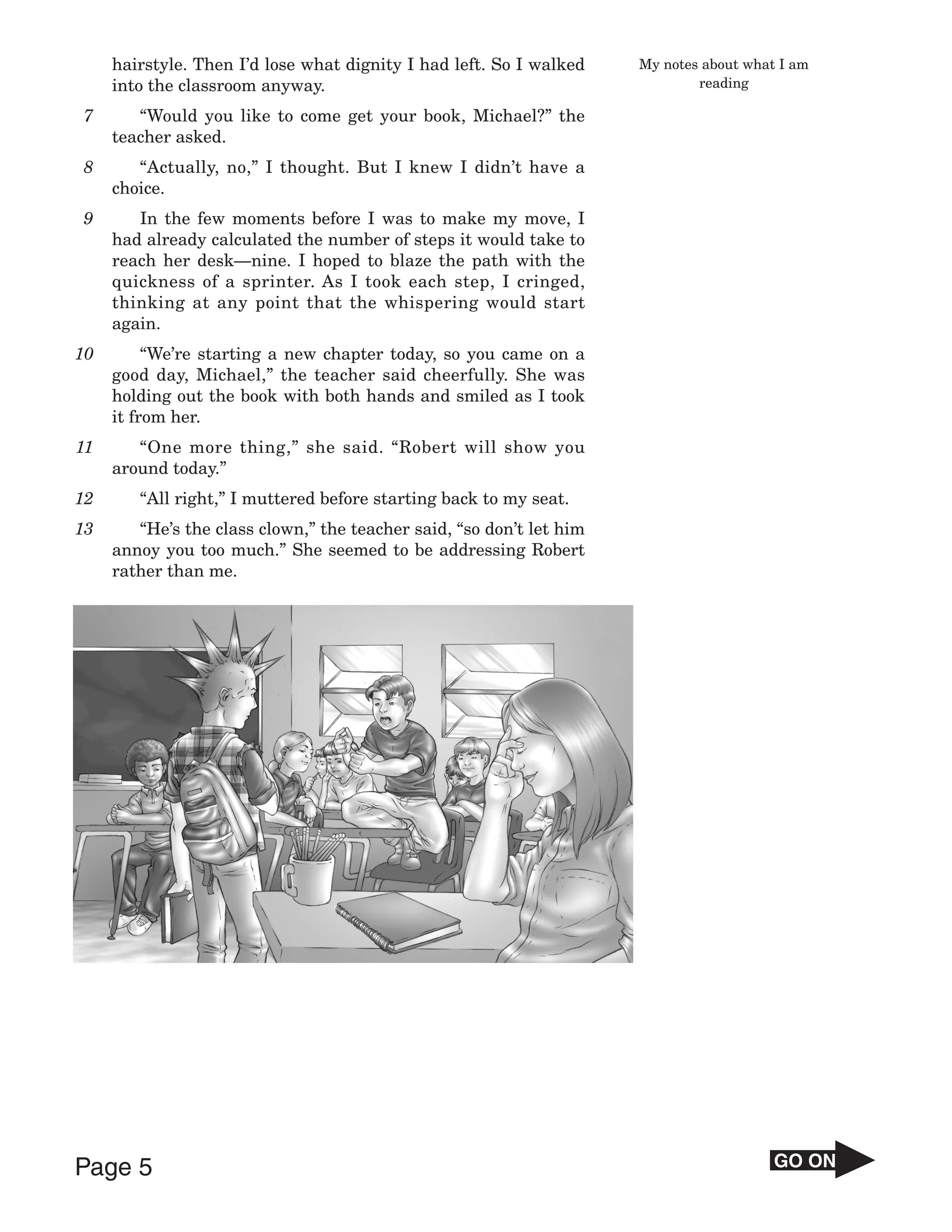 hairstyle. Then I’d lose what dignity I had left. So I walked    My notes about what I am
     into the classroom anyway.                                               reading

7       “Would you like to come get your book, Michael?” the
     teacher asked.
8       “Actually, no,” I thought. But I knew I didn’t have a
     choice.
9       In the few moments before I was to make my move, I
     had already calculated the number of steps it would take to
     reach her desk—nine. I hoped to blaze the path with the
     quickness of a sprinter. As I took each step, I cringed,
     thinking at any point that the whispering would start
     again.
10        “We’re starting a new chapter today, so you came on a
     good day, Michael,” the teacher said cheerfully. She was
     holding out the book with both hands and smiled as I took
     it from her.
11      “One more thing,” she said. “Robert will show you
     around today.”
12      “All right,” I muttered before starting back to my seat.
13      “He’s the class clown,” the teacher said, “so don’t let him
     annoy you too much.” She seemed to be addressing Robert
     rather than me.




Page 5                                                                                   GO ON
 