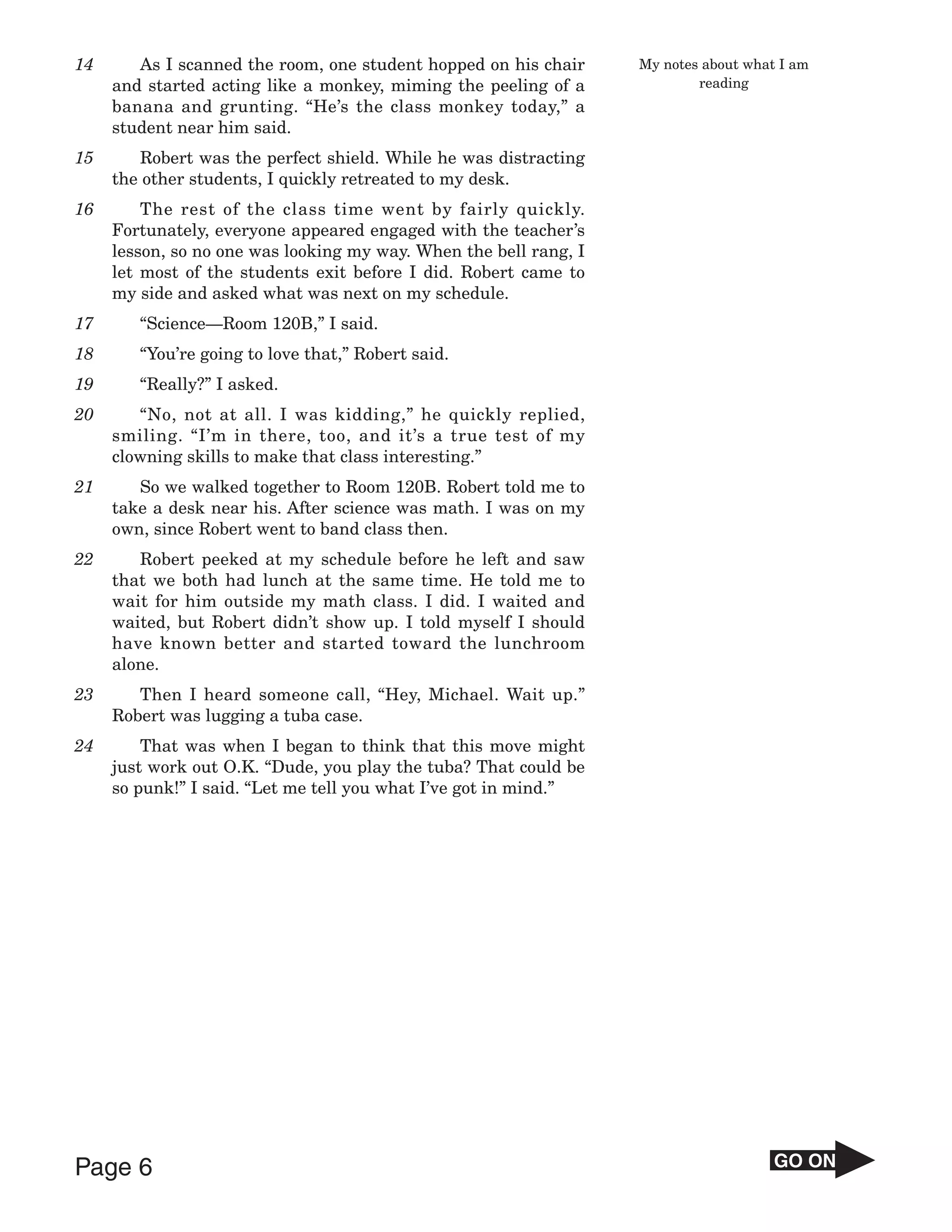 14      As I scanned the room, one student hopped on his chair     My notes about what I am
     and started acting like a monkey, miming the peeling of a             reading
     banana and grunting. “He’s the class monkey today,” a
     student near him said.
15      Robert was the perfect shield. While he was distracting
     the other students, I quickly retreated to my desk.
16       The rest of the class time went by fairly quickly.
     Fortunately, everyone appeared engaged with the teacher’s
     lesson, so no one was looking my way. When the bell rang, I
     let most of the students exit before I did. Robert came to
     my side and asked what was next on my schedule.
17      “Science—Room 120B,” I said.
18      “You’re going to love that,” Robert said.
19      “Really?” I asked.
20      “No, not at all. I was kidding,” he quickly replied,
     smiling. “I’m in there, too, and it’s a true test of my
     clowning skills to make that class interesting.”
21      So we walked together to Room 120B. Robert told me to
     take a desk near his. After science was math. I was on my
     own, since Robert went to band class then.
22      Robert peeked at my schedule before he left and saw
     that we both had lunch at the same time. He told me to
     wait for him outside my math class. I did. I waited and
     waited, but Robert didn’t show up. I told myself I should
     have known better and started toward the lunchroom
     alone.
23      Then I heard someone call, “Hey, Michael. Wait up.”
     Robert was lugging a tuba case.
24       That was when I began to think that this move might
     just work out O.K. “Dude, you play the tuba? That could be
     so punk!” I said. “Let me tell you what I’ve got in mind.”




Page 6                                                                                GO ON
 