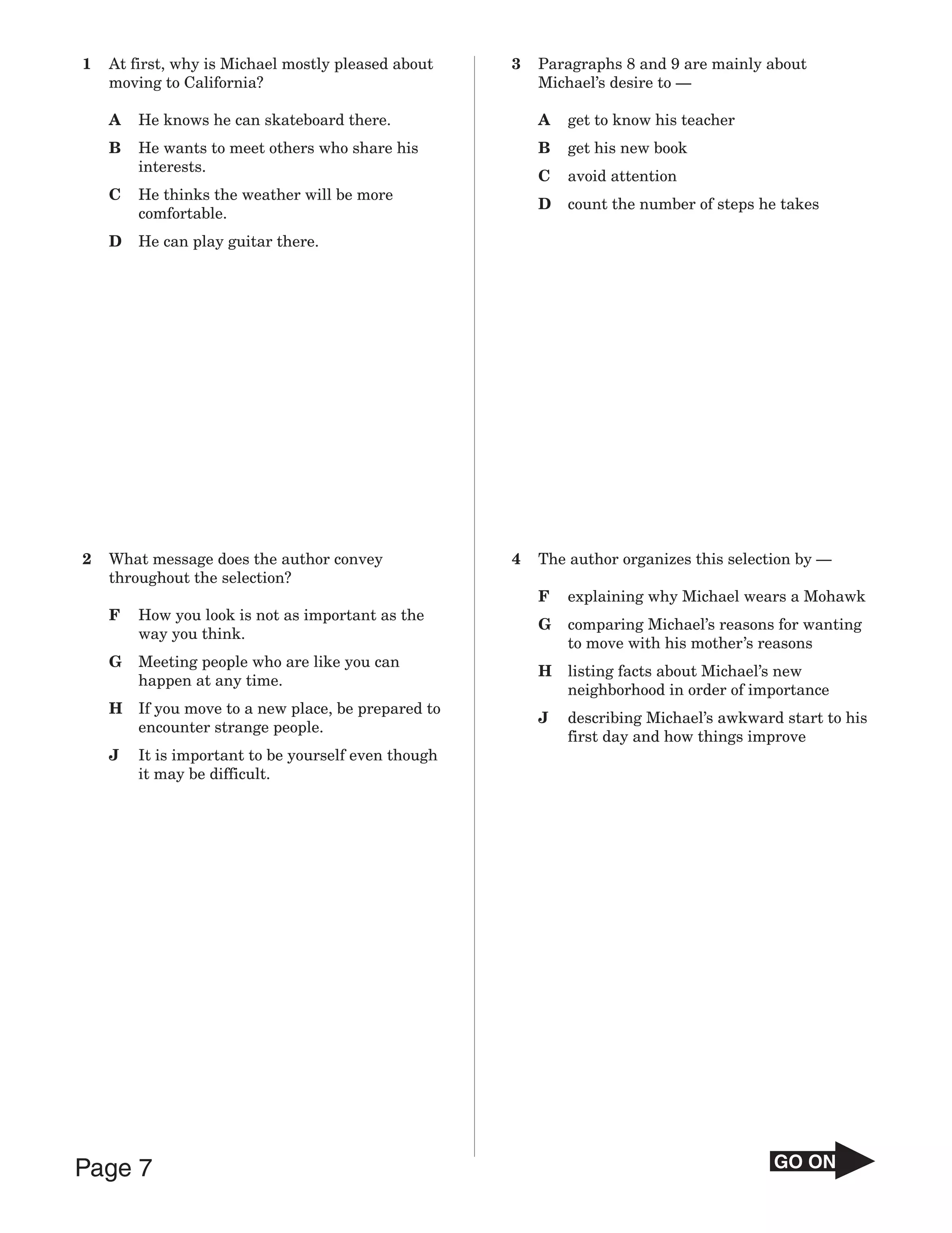 1   At first, why is Michael mostly pleased about    3   Paragraphs 8 and 9 are mainly about
    moving to California?                                Michael’s desire to —

    A   He knows he can skateboard there.                A   get to know his teacher
    B   He wants to meet others who share his            B   get his new book
        interests.
                                                         C   avoid attention
    C   He thinks the weather will be more
                                                         D   count the number of steps he takes
        comfortable.
    D   He can play guitar there.




2   What message does the author convey              4   The author organizes this selection by —
    throughout the selection?
                                                         F   explaining why Michael wears a Mohawk
    F   How you look is not as important as the
                                                         G   comparing Michael’s reasons for wanting
        way you think.
                                                             to move with his mother’s reasons
    G   Meeting people who are like you can
                                                         H   listing facts about Michael’s new
        happen at any time.
                                                             neighborhood in order of importance
    H   If you move to a new place, be prepared to
                                                         J   describing Michael’s awkward start to his
        encounter strange people.
                                                             first day and how things improve
    J   It is important to be yourself even though
        it may be difficult.




Page 7                                                                                   GO ON
 