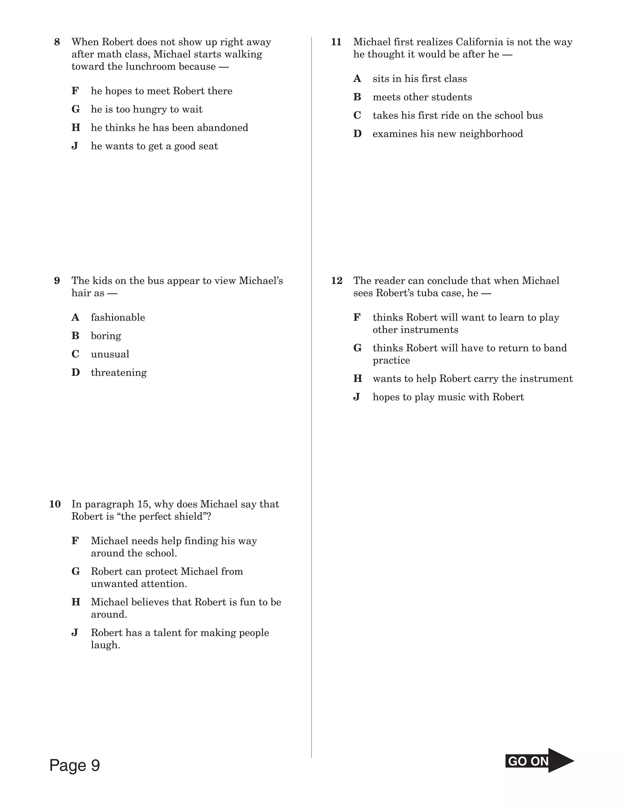 8    When Robert does not show up right away         11   Michael first realizes California is not the way
     after math class, Michael starts walking             he thought it would be after he —
     toward the lunchroom because —
                                                          A   sits in his first class
     F   he hopes to meet Robert there
                                                          B   meets other students
     G   he is too hungry to wait
                                                          C   takes his first ride on the school bus
     H   he thinks he has been abandoned
                                                          D   examines his new neighborhood
     J   he wants to get a good seat




9    The kids on the bus appear to view Michael’s    12   The reader can conclude that when Michael
     hair as —                                            sees Robert’s tuba case, he —

     A   fashionable                                      F   thinks Robert will want to learn to play
                                                              other instruments
     B   boring
                                                          G   thinks Robert will have to return to band
     C   unusual
                                                              practice
     D   threatening
                                                          H   wants to help Robert carry the instrument
                                                          J   hopes to play music with Robert




10   In paragraph 15, why does Michael say that
     Robert is “the perfect shield”?

     F   Michael needs help finding his way
         around the school.
     G   Robert can protect Michael from
         unwanted attention.
     H   Michael believes that Robert is fun to be
         around.
     J   Robert has a talent for making people
         laugh.




Page 9                                                                                      GO ON
 