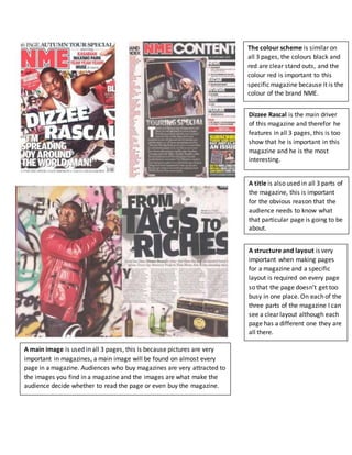 The colour scheme is similar on
all 3 pages, the colours black and
red are clear stand outs, and the
colour red is important to this
specific magazine because it is the
colour of the brand NME.
Dizzee Rascal is the main driver
of this magazine and therefor he
features in all 3 pages, this is too
show that he is important in this
magazine and he is the most
interesting.
A main image is used in all 3 pages, this is because pictures are very
important in magazines, a main image will be found on almost every
page in a magazine. Audiences who buy magazines are very attracted to
the images you find in a magazine and the images are what make the
audience decide whether to read the page or even buy the magazine.
A title is also used in all 3 parts of
the magazine, this is important
for the obvious reason that the
audience needs to know what
that particular page is going to be
about.
A structure and layout is very
important when making pages
for a magazine and a specific
layout is required on every page
so that the page doesn’t get too
busy in one place. On each of the
three parts of the magazine I can
see a clear layout although each
page has a different one they are
all there.
 