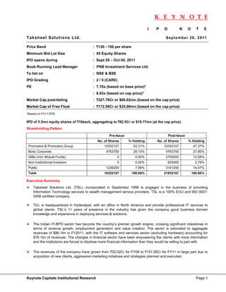 K E Y N O T E
                                                                                                                           
                                                                                I     P    O            N   O     T   E

Taksheel Solutions Ltd.                                                                     Se p te mbe r 28 , 2 011

Price Band                                   : `130 - 150 per share
Minimum Bid Lot Size                         : 45 Equity Shares
IPO opens during                             : Sept 29 – Oct 04, 2011
Book Running Lead Manager                    : PNB Investment Services Ltd.
To list on                                   : NSE & BSE
IPO Grading                                  : 2 / 5 (CARE)
PE                                           : 7.76x (based on base price)*
                                             : 8.93x (based on cap price)*
Market Cap post-listing                      : `327.78Cr or $66.62mn (based on the cap price)
Market Cap of Free Float                     : `172.50Cr or $35.06mn (based on the cap price)
*Based on FY11 EPS

IPO of 5.5mn equity shares of `10each, aggregating to `82.5Cr or $16.77mn (at the cap price).
Shareholding Pattern

                                                       Pre-Issue                               Post-Issue
                                                No. of Shares       % Holding         No. of Shares         % Holding
    Promoters & Promoters Group                     10352107           63.31%             10352107              47.37%
    Body Corporate                                   4763750           29.13%               4763750             21.80%
    QIBs (incl. Mutual Funds)                               0           0.00%               2750000             12.58%
    Non Institutional Investors                             0           0.00%                  825000            3.78%
    Public                                           1236250            7.56%               3161250             14.47%
    Total                                           16352107          100.00%             21852107              100.00%

Executive Summary
       Taksheel Solutions Ltd. (TSL), incorporated in September 1999 is engaged in the business of providing
       Information Technology services to wealth management service providers. TSL is a 100% EOU and ISO 9001:
       2008 certified company.  
        
       TCL is headquartered in Hyderabad, with an office in North America and provide professional IT services to
       global clients. TSL’s 11 years of presence in the industry has given the company good business domain
       knowledge and experience in deploying services & solutions. 
              
       The Indian IT-BPO sector has become the country’s premier growth engine, crossing significant milestones in
       terms of revenue growth, employment generation and value creation. The sector is estimated to aggregate
       revenues of $88.1bn in FY2011, with the IT software and services sector (excluding hardware) accounting for
       $76.1bn of revenues. The changes in financial sector have been empowering the clients with more information
       and the institutions are forced to disclose more financial information than they would be willing to part with. 
              
       The revenues of the company have grown from `32.02Cr for FY08 to `147.26Cr for FY11 in large part due to
       acquisition of new clients, aggressive marketing initiatives and strategies planned and executed. 
              



Keynote Capitals Institutional Research                                                                           Page 1
 
 
