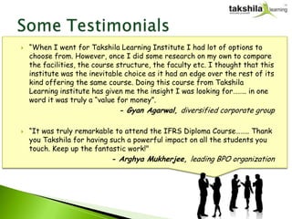    “When I went for Takshila Learning Institute I had lot of options to
    choose from. However, once I did some research on my own to compare
    the facilities, the course structure, the faculty etc. I thought that this
    institute was the inevitable choice as it had an edge over the rest of its
    kind offering the same course. Doing this course from Takshila
    Learning institute has given me the insight I was looking for…….. in one
    word it was truly a “value for money”.
                               - Gyan Agarwal, diversified corporate group

   “It was truly remarkable to attend the IFRS Diploma Course…….. Thank
    you Takshila for having such a powerful impact on all the students you
    touch. Keep up the fantastic work!"
                            - Arghya Mukherjee, leading BPO organization
 
