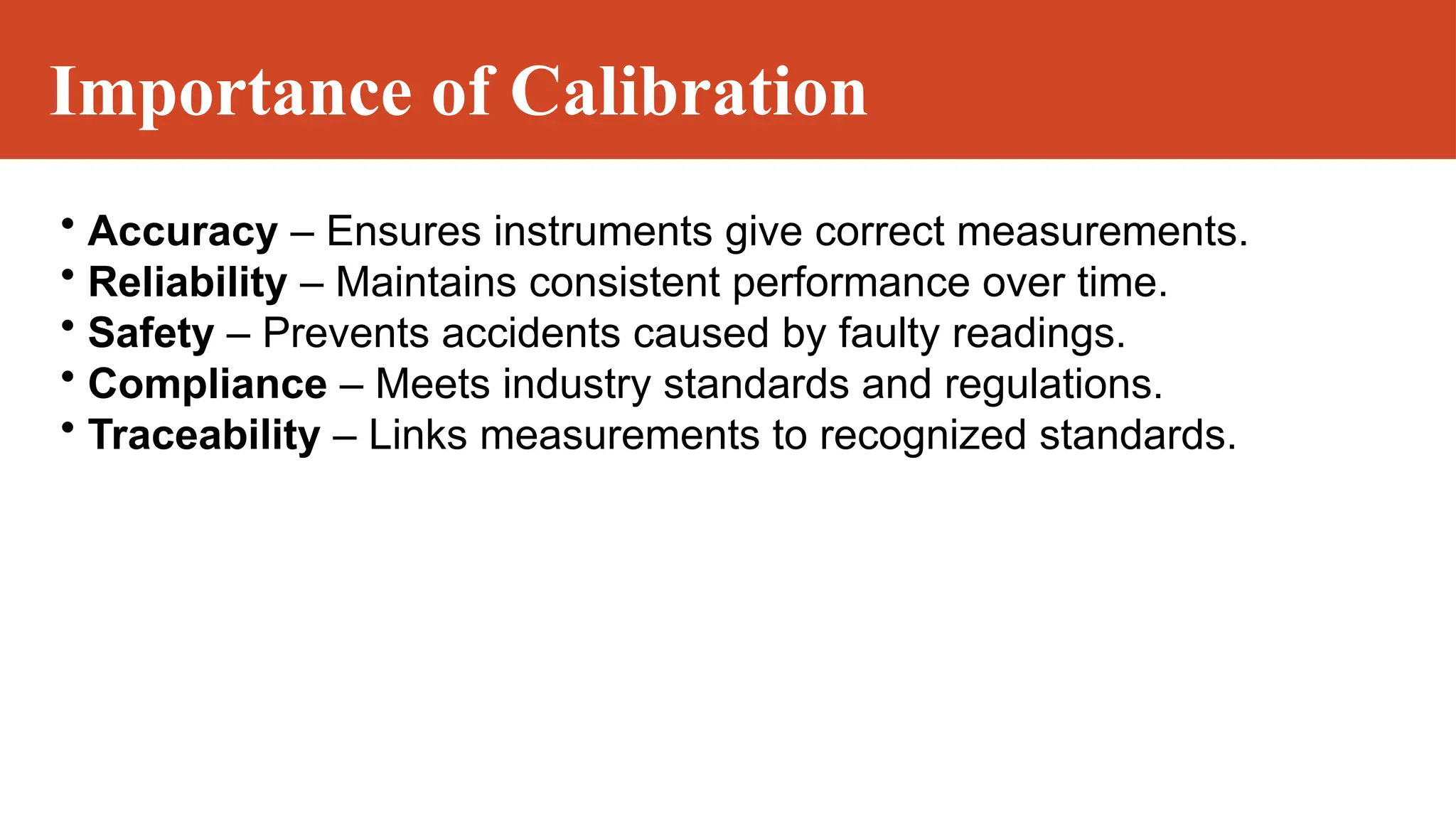 Importance of Calibration
• Accuracy – Ensures instruments give correct measurements.
• Reliability – Maintains consistent performance over time.
• Safety – Prevents accidents caused by faulty readings.
• Compliance – Meets industry standards and regulations.
• Traceability – Links measurements to recognized standards.
 