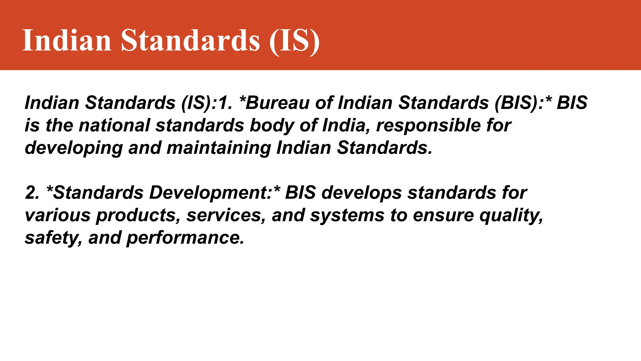 Indian Standards (IS)
Indian Standards (IS):1. *Bureau of Indian Standards (BIS):* BIS
is the national standards body of India, responsible for
developing and maintaining Indian Standards.
2. *Standards Development:* BIS develops standards for
various products, services, and systems to ensure quality,
safety, and performance.
 