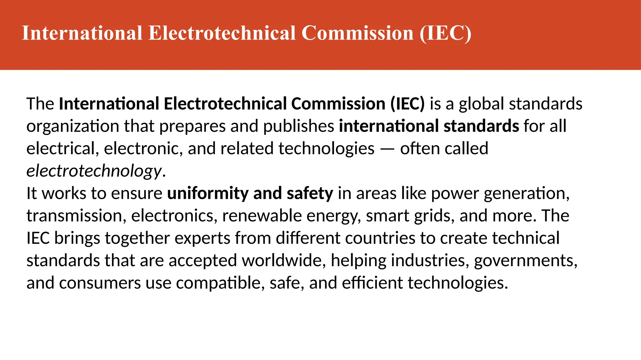 International Electrotechnical Commission (IEC)
The International Electrotechnical Commission (IEC) is a global standards
organization that prepares and publishes international standards for all
electrical, electronic, and related technologies — often called
electrotechnology.
It works to ensure uniformity and safety in areas like power generation,
transmission, electronics, renewable energy, smart grids, and more. The
IEC brings together experts from different countries to create technical
standards that are accepted worldwide, helping industries, governments,
and consumers use compatible, safe, and efficient technologies.
 