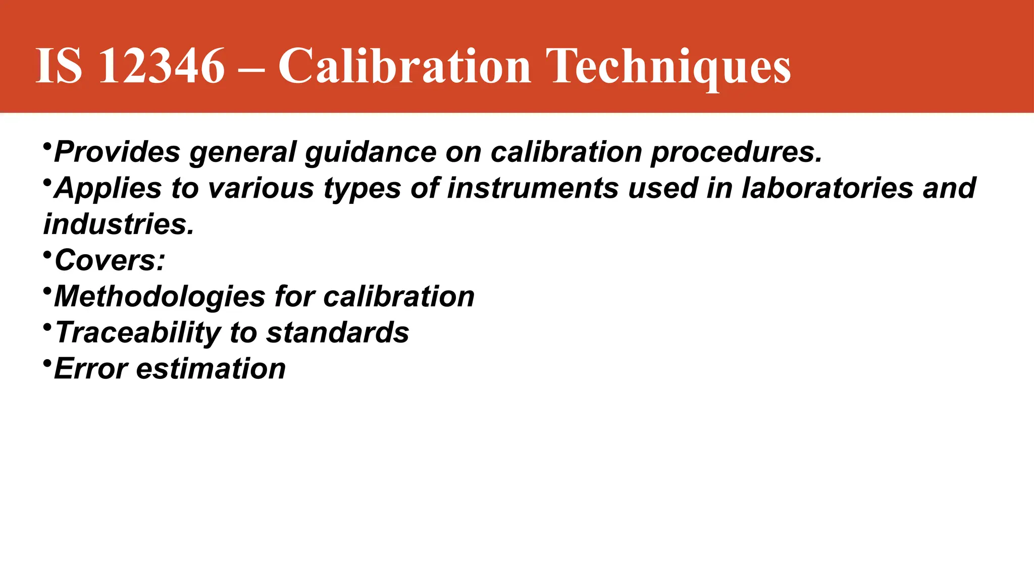 IS 12346 – Calibration Techniques
•Provides general guidance on calibration procedures.
•Applies to various types of instruments used in laboratories and
industries.
•Covers:
•Methodologies for calibration
•Traceability to standards
•Error estimation
 