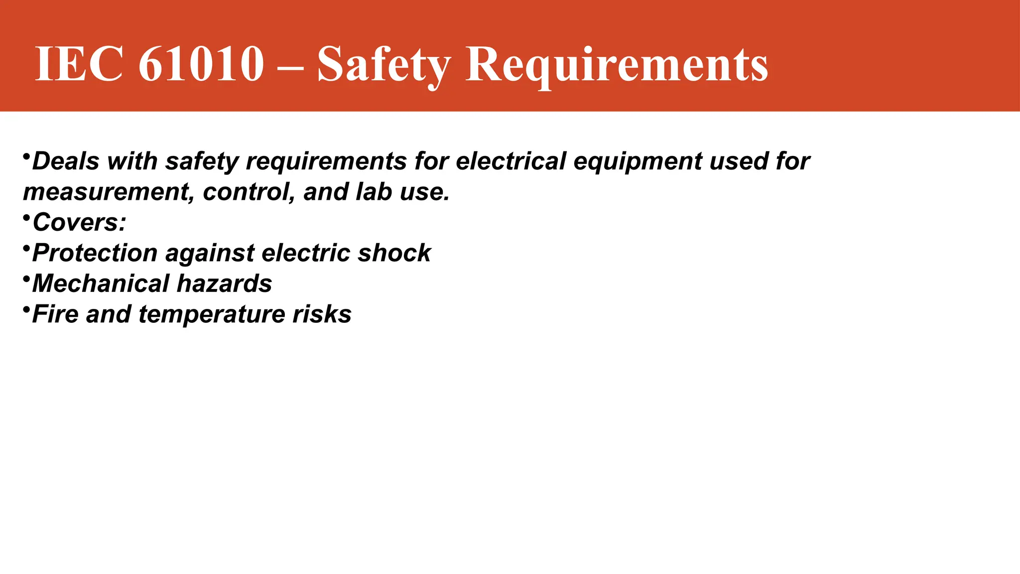 IEC 61010 – Safety Requirements
•Deals with safety requirements for electrical equipment used for
measurement, control, and lab use.
•Covers:
•Protection against electric shock
•Mechanical hazards
•Fire and temperature risks
 