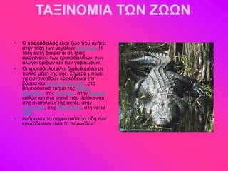 ΤΑΞΙΝΟΜΙΑ ΤΩΝ ΖΩΩΝ

•   Ο κροκόδειλος είκαζ γώμ πμο ακήηεζ
    ζηδκ ηάλδ ηςκ ιεβάθςκ ενπεηώκ. Ζ
    ηάλδ αοηή δζαζνείηαζ ζε ηνεζξ
    μζημβέκεζεξ: ηςκ ηνμημδεζθζδώκ, ηςκ
    αθθζβαημνζδώκ ηαζ ηςκ βααζαθζδώκ.
•   Οζ ηνμηόδεζθμζ είκαζ δζαδεδμιέκμζ ζε
    πμθθά ιένδ ηδξ βδξ. ΢ήιενα ιπμνεί
    κα ζοκακηδεμύκ ηνμηόδεζθμζ ζηδ
    αόνεζα ηαζ ηεκηνζηή Αιενζηή, ζημ
    αμνεζμδοηζηό ηιήια ηδξ κόηζαξ
    Αιενζηήξ, ζηζξ Ακηίθθεξ, ζηδκ Αθνζηή
    ηαεώξ ηαζ ζηα κδζζά πμο ανίζημκηαζ
    ζηζξ ακαημθζηέξ ηδξ αηηέξ, ζηδκ
    Ηκδμκδζία, ζηζξ Φζθζππίκεξ, ζηδ κόηζα
    Αζία.
•   Ακάιεζα ζηα ζδιακηζηόηενα είδδ ηςκ
    ηνμηόδεζθςκ είκαζ ηα παναηάης:
 