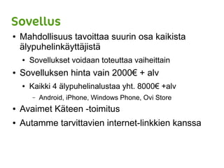 Sovellus
● Mahdollisuus tavoittaa suurin osa kaikista
älypuhelinkäyttäjistä
● Sovellukset voidaan toteuttaa vaiheittain
● Sovelluksen hinta vain 2000€ + alv
● Kaikki 4 älypuhelinalustaa yht. 8000€ +alv
– Android, iPhone, Windows Phone, Ovi Store
● Avaimet Käteen -toimitus
● Autamme tarvittavien internet-linkkien kanssa
 