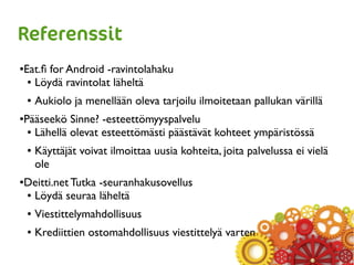 Referenssit
●Eat.fi for Android -ravintolahaku
● Löydä ravintolat läheltä
● Aukiolo ja menellään oleva tarjoilu ilmoitetaan pallukan värillä
●Pääseekö Sinne? -esteettömyyspalvelu
● Lähellä olevat esteettömästi päästävät kohteet ympäristössä
● Käyttäjät voivat ilmoittaa uusia kohteita, joita palvelussa ei vielä
ole
●Deitti.net Tutka -seuranhakusovellus
● Löydä seuraa läheltä
● Viestittelymahdollisuus
● Krediittien ostomahdollisuus viestittelyä varten
 