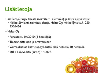 Lisätietoja
●Lisätietoja tarjouksesta (toimitettu aiemmin) ja tästä esityksestä:
● Mikko Sävilahti, toimitusjohtaja, Haltu Oy, mikko@haltu.fi, 050-
3506464
● Haltu Oy
● Perustettu 04/2010 (2 henkilöä)
● Tulorahoitteinen ja omavarainen
● Voimakkaassa kasvussa, työllistää tällä hetkellä 10 henkilöä
● 2011 Liikevaihto (arvio) ~400k€
 
