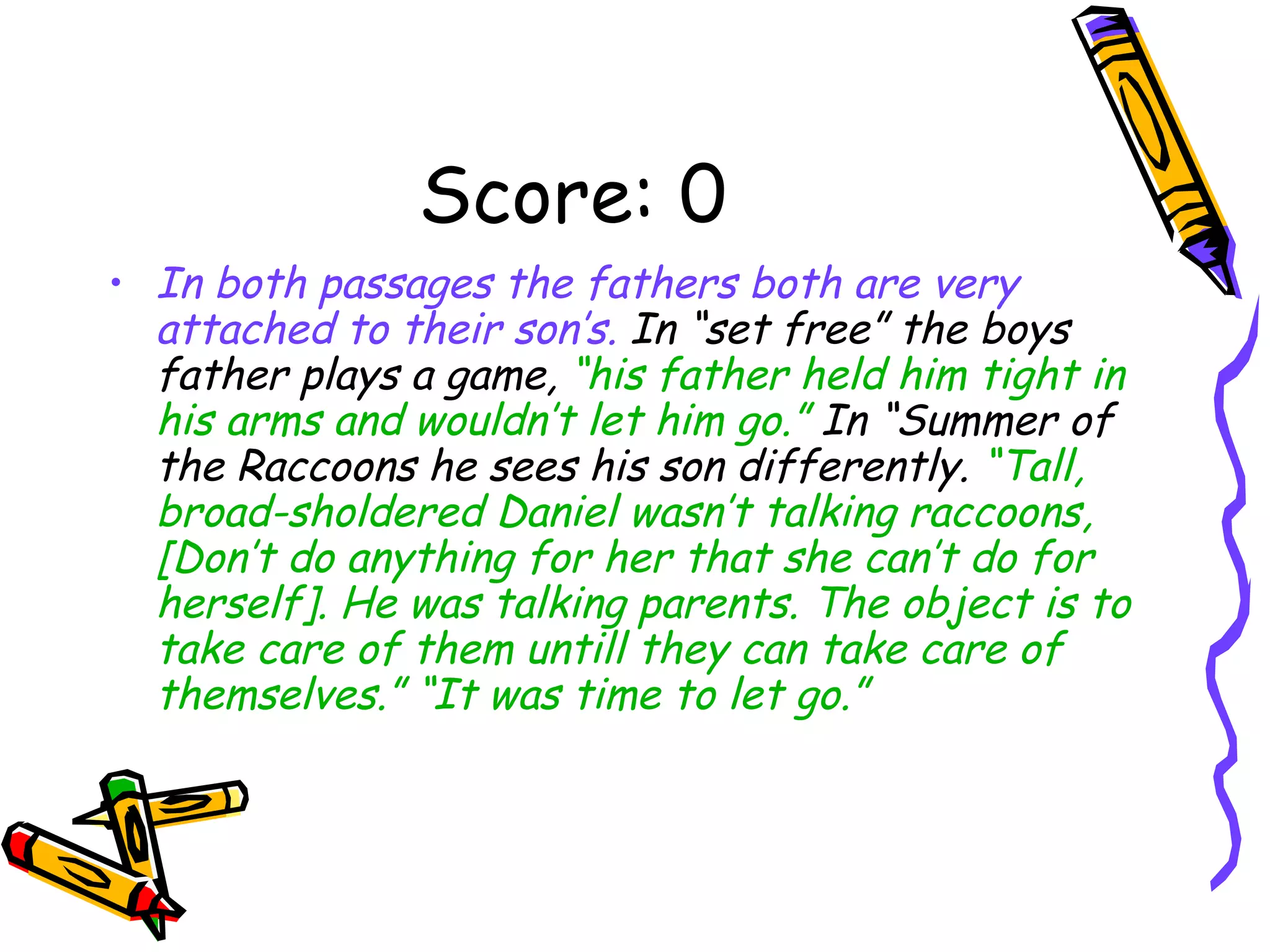 Score: 0 In both passages the fathers both are very attached to their son’s.  In “set free” the boys father plays a game,  “his father held him tight in his arms and wouldn’t let him go.”  In “Summer of the Raccoons he sees his son differently.  “Tall, broad-sholdered Daniel wasn’t talking raccoons, [Don’t do anything for her that she can’t do for herself]. He was talking parents. The object is to take care of them untill they can take care of themselves.” “It was time to let go.” 