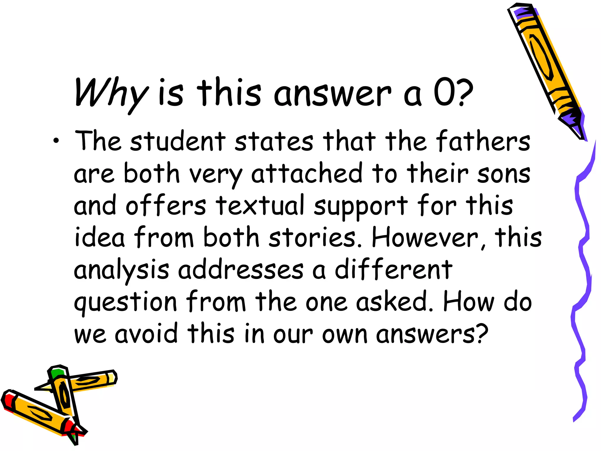 Why  is this answer a 0? The student states that the fathers are both very attached to their sons and offers textual support for this idea from both stories. However, this analysis addresses a different question from the one asked. How do we avoid this in our own answers?  