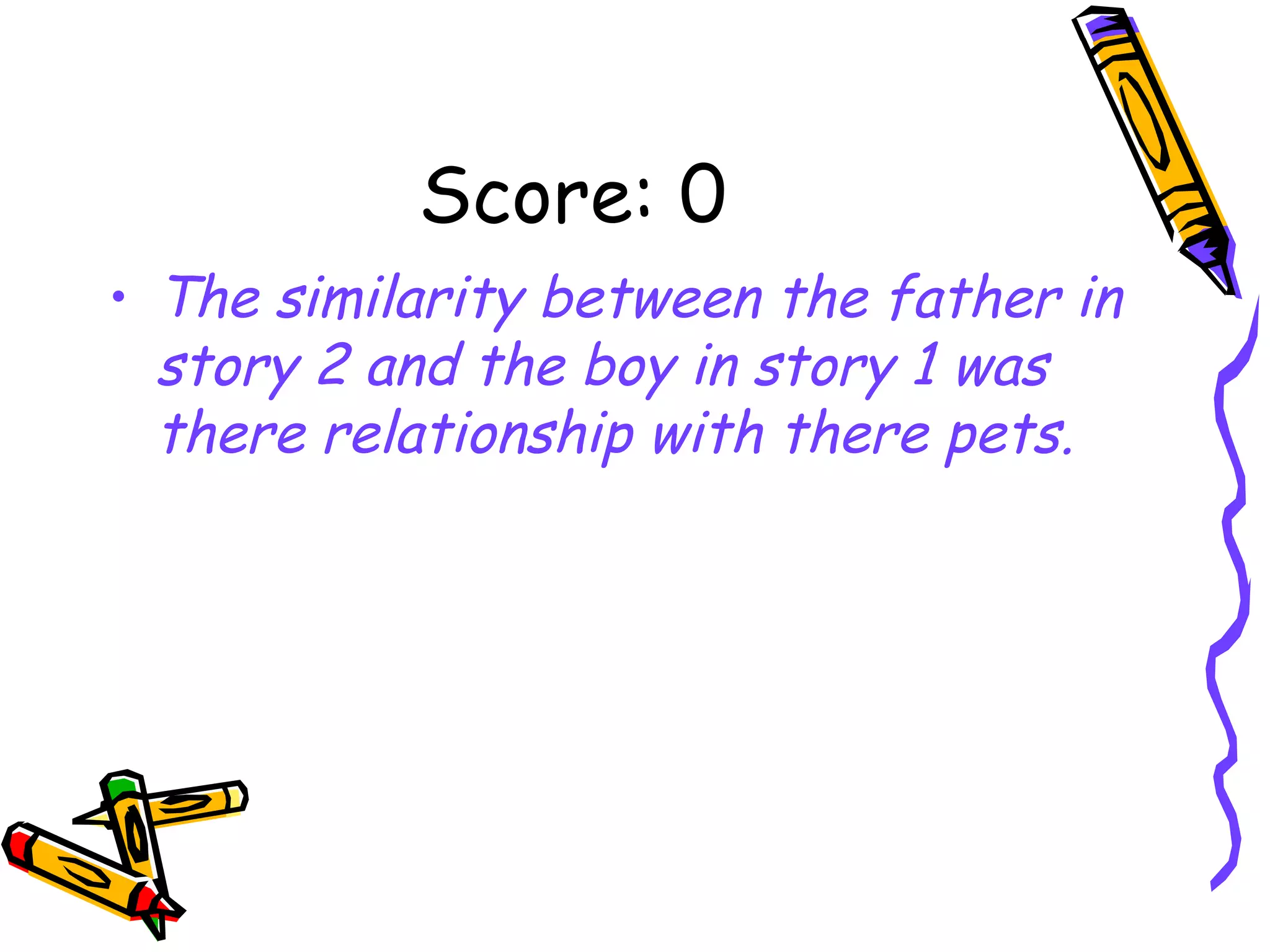 Score: 0 The similarity between the father in story 2 and the boy in story 1 was there relationship with there pets. 