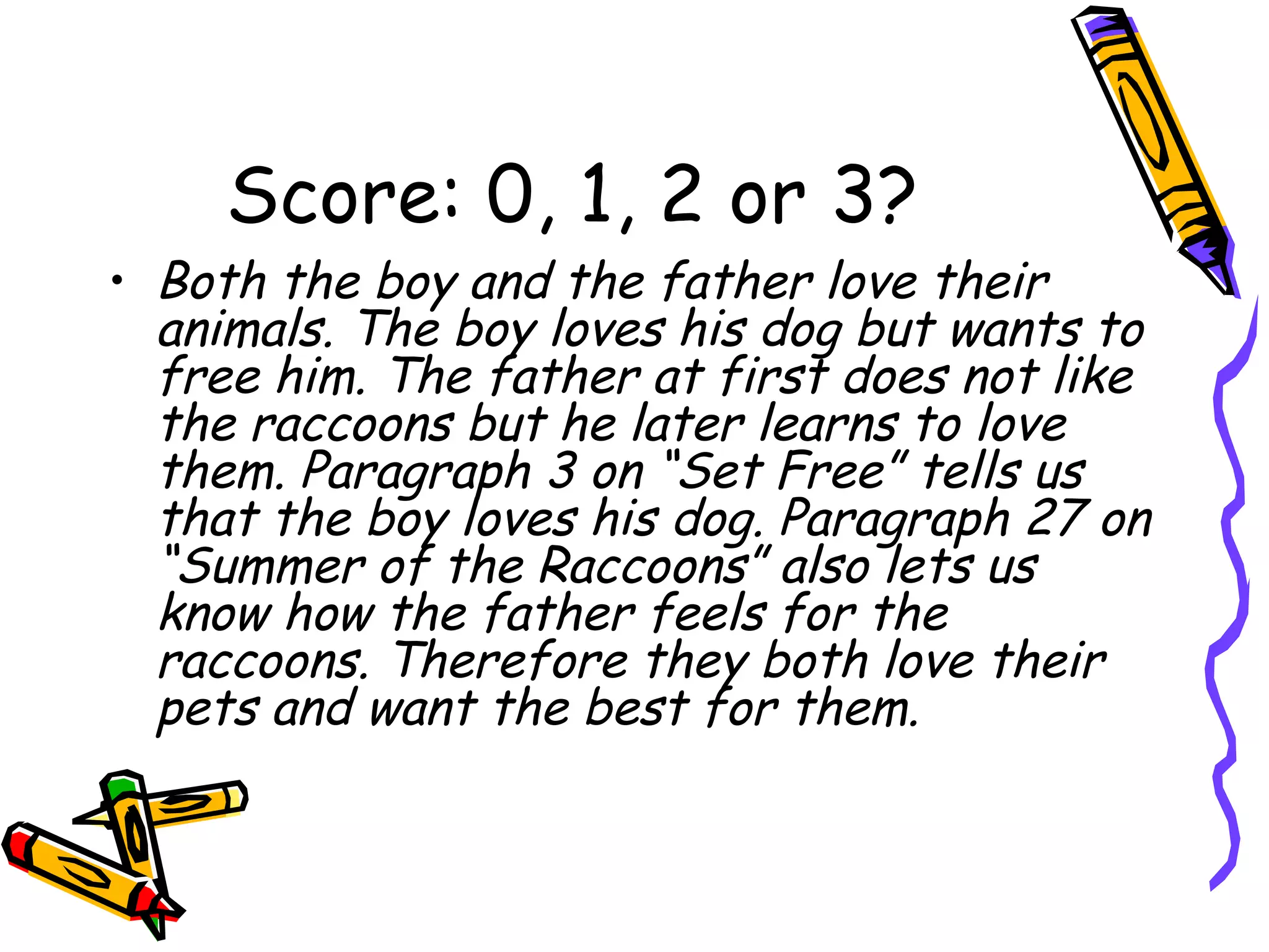 Score: 0, 1, 2 or 3? Both the boy and the father love their animals. The boy loves his dog but wants to free him. The father at first does not like the raccoons but he later learns to love them. Paragraph 3 on “Set Free” tells us that the boy loves his dog. Paragraph 27 on “Summer of the Raccoons” also lets us know how the father feels for the raccoons. Therefore they both love their pets and want the best for them. 