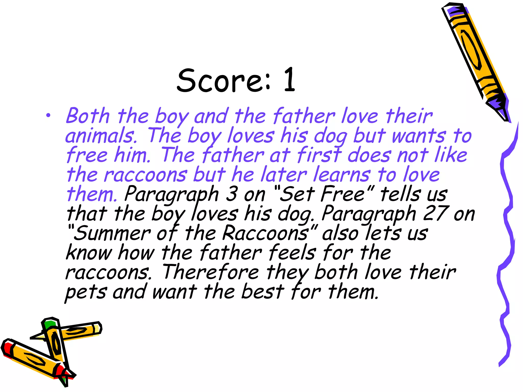 Score: 1 Both the boy and the father love their animals. The boy loves his dog but wants to free him. The father at first does not like the raccoons but he later learns to love them.  Paragraph 3 on “Set Free” tells us that the boy loves his dog. Paragraph 27 on “Summer of the Raccoons” also lets us know how the father feels for the raccoons. Therefore they both love their pets and want the best for them. 