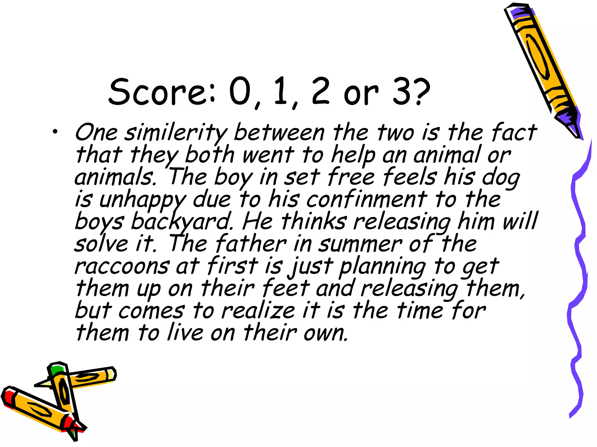Score: 0, 1, 2 or 3? One similerity between the two is the fact that they both went to help an animal or animals. The boy in set free feels his dog is unhappy due to his confinment to the boys backyard. He thinks releasing him will solve it. The father in summer of the raccoons at first is just planning to get them up on their feet and releasing them, but comes to realize it is the time for them to live on their own. 