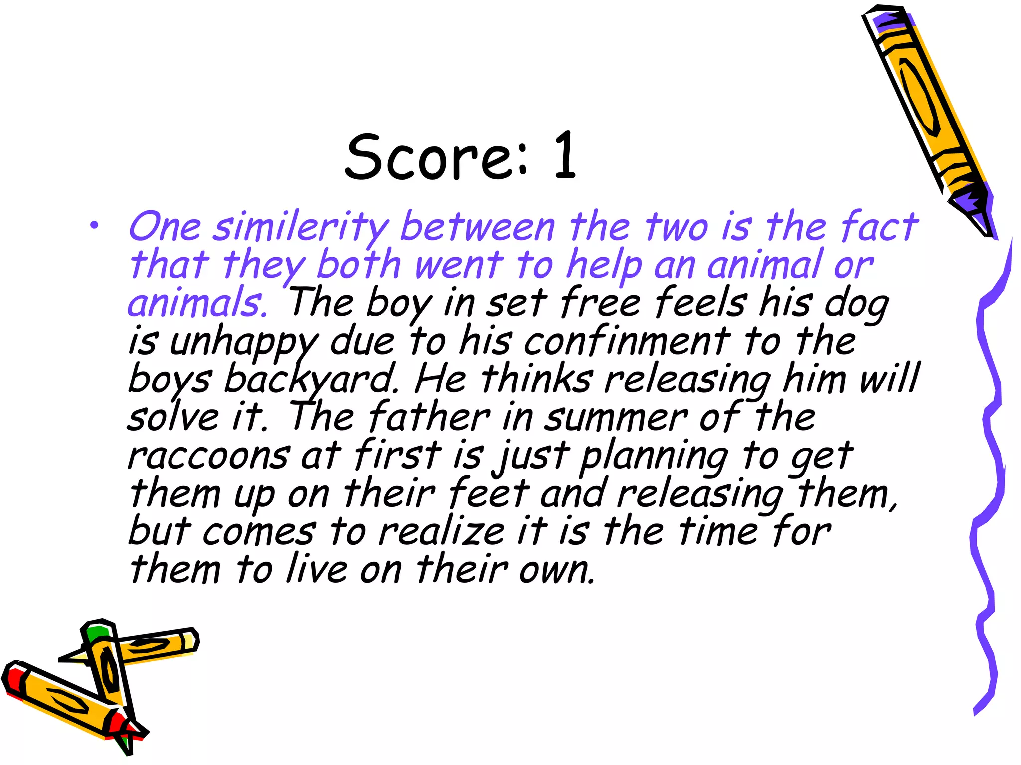 Score: 1 One similerity between the two is the fact that they both went to help an animal or animals.  The boy in set free feels his dog is unhappy due to his confinment to the boys backyard. He thinks releasing him will solve it. The father in summer of the raccoons at first is just planning to get them up on their feet and releasing them, but comes to realize it is the time for them to live on their own. 
