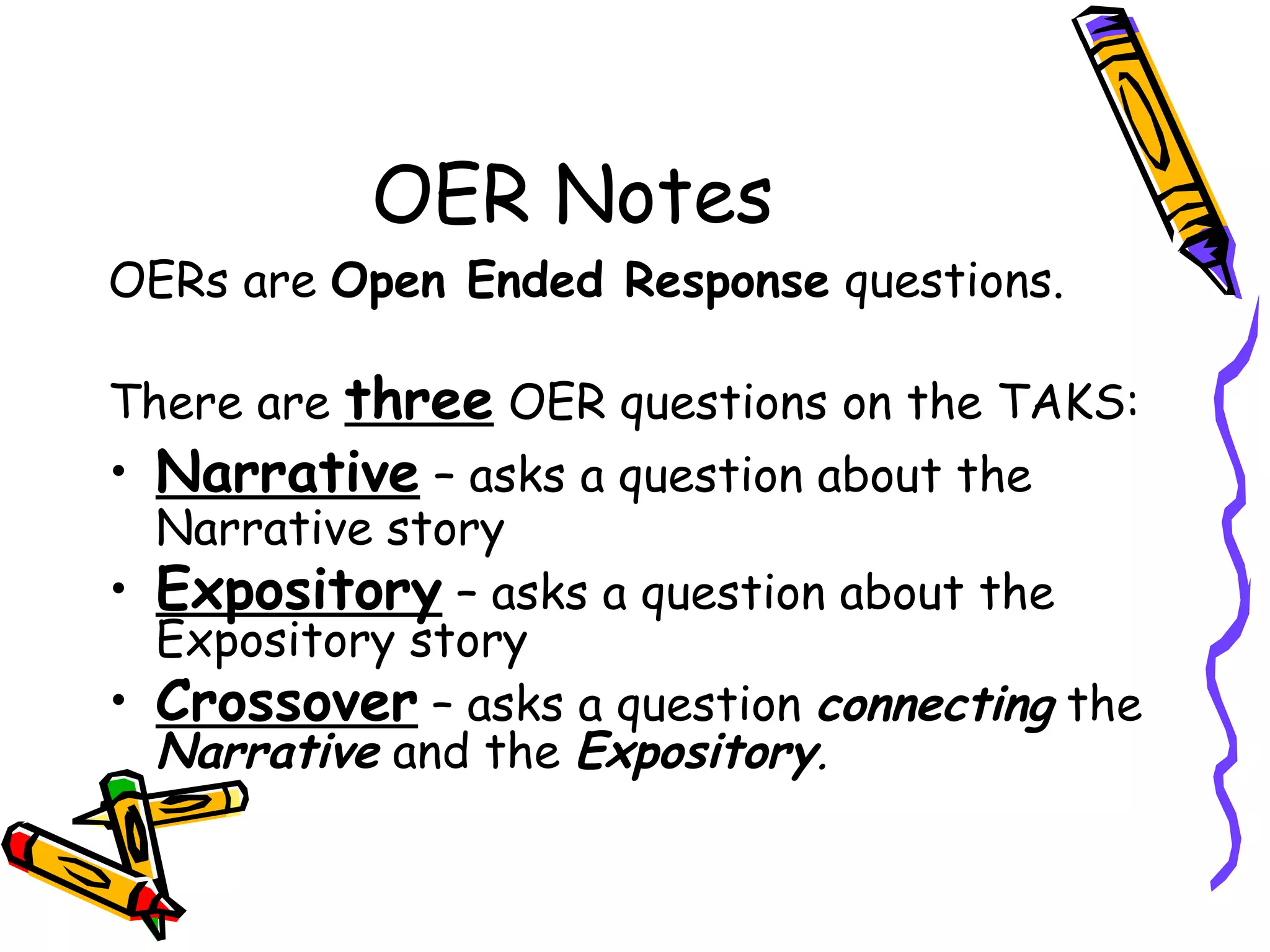 OER Notes OERs are  Open Ended Response  questions. There are  three  OER questions on the TAKS: Narrative  – asks a question about the Narrative story Expository  – asks a question about the Expository story Crossover  – asks a question  connecting  the  Narrative   and the  Expository . 