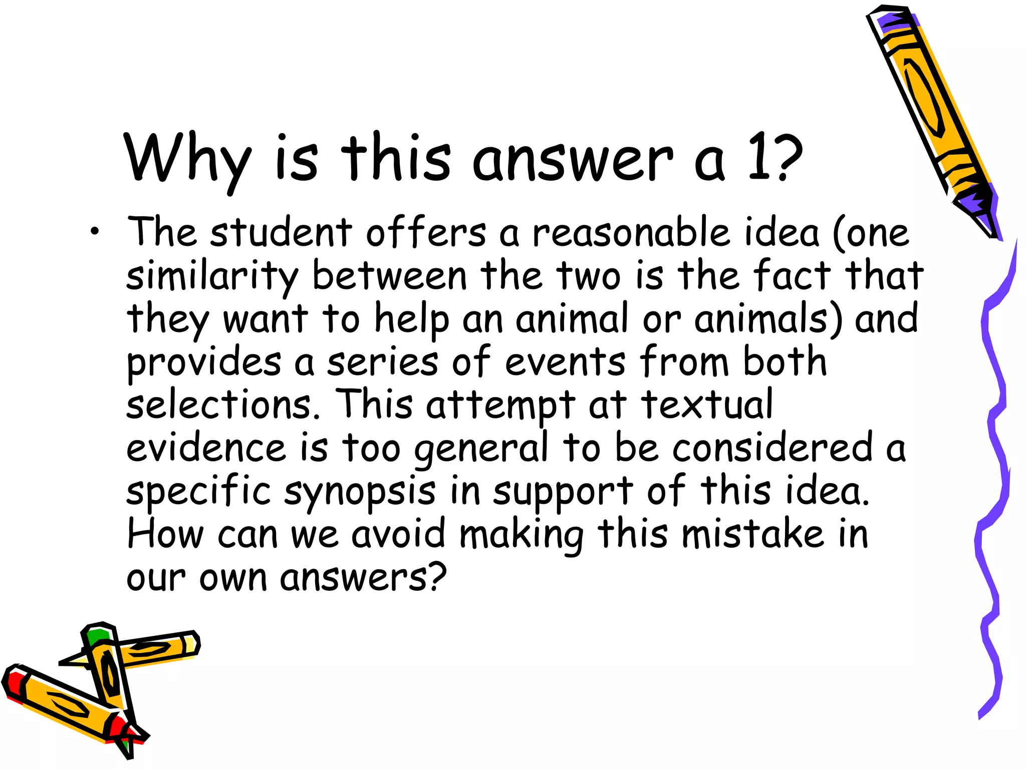Why is this answer a 1? The student offers a reasonable idea (one similarity between the two is the fact that they want to help an animal or animals) and provides a series of events from both selections. This attempt at textual evidence is too general to be considered a specific synopsis in support of this idea. How can we avoid making this mistake in our own answers? 