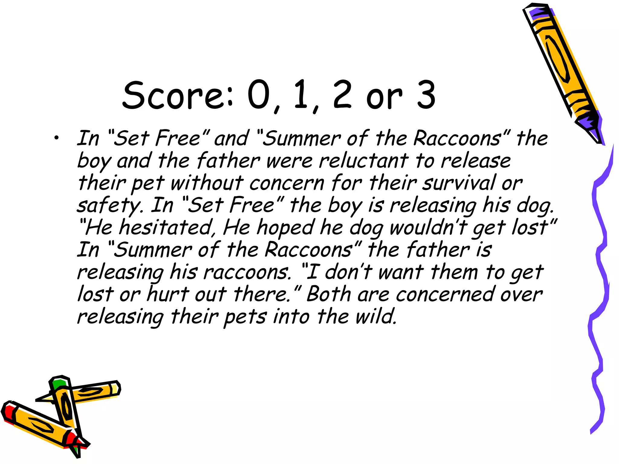 Score: 0, 1, 2 or 3 In “Set Free” and “Summer of the Raccoons” the boy and the father were reluctant to release their pet without concern for their survival or safety. In “Set Free” the boy is releasing his dog. “He hesitated, He hoped he dog wouldn’t get lost” In “Summer of the Raccoons” the father is releasing his raccoons. “I don’t want them to get lost or hurt out there.” Both are concerned over releasing their pets into the wild. 
