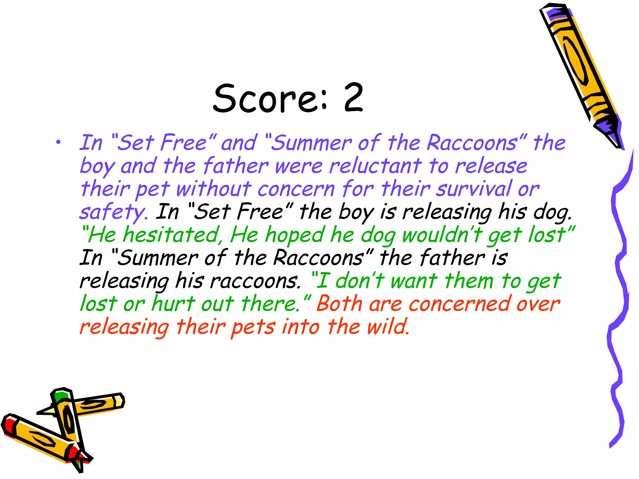Score: 2 In “Set Free” and “Summer of the Raccoons” the boy and the father were reluctant to release their pet without concern for their survival or safety.  In “Set Free” the boy is releasing his dog.  “He hesitated, He hoped he dog wouldn’t get lost”  In “Summer of the Raccoons” the father is releasing his raccoons.  “I don’t want them to get lost or hurt out there.”   Both are concerned over releasing their pets into the wild. 