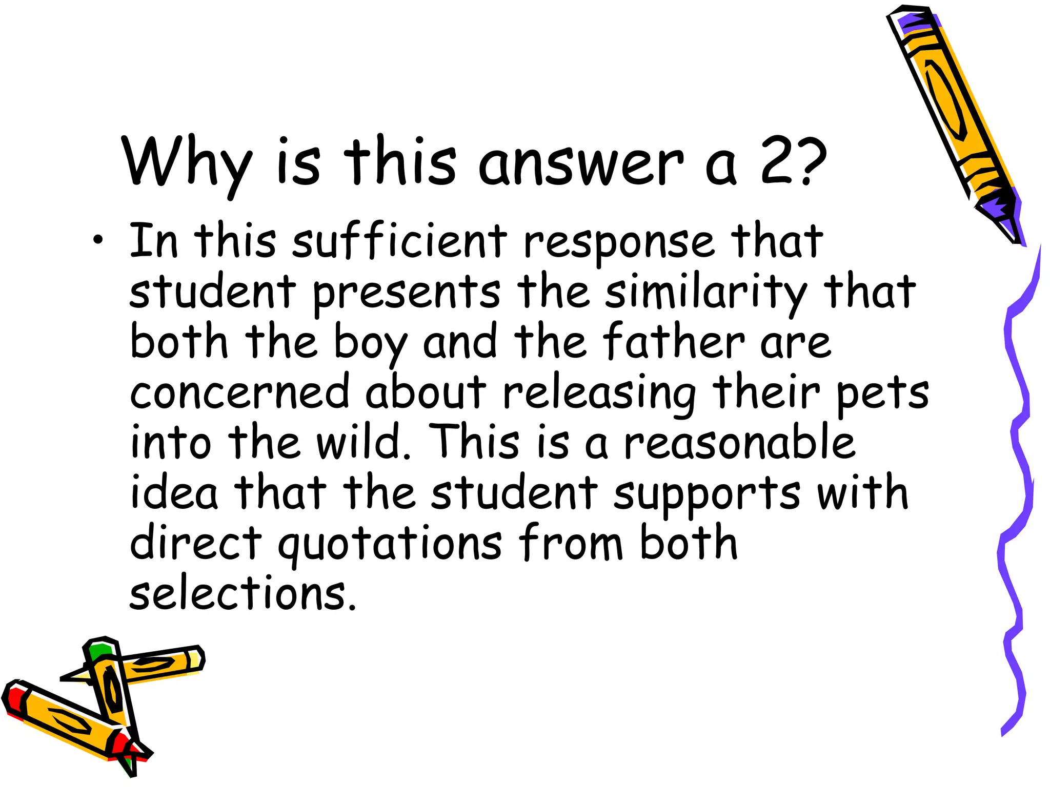 Why is this answer a 2? In this sufficient response that student presents the similarity that both the boy and the father are concerned about releasing their pets into the wild. This is a reasonable idea that the student supports with direct quotations from both selections. 
