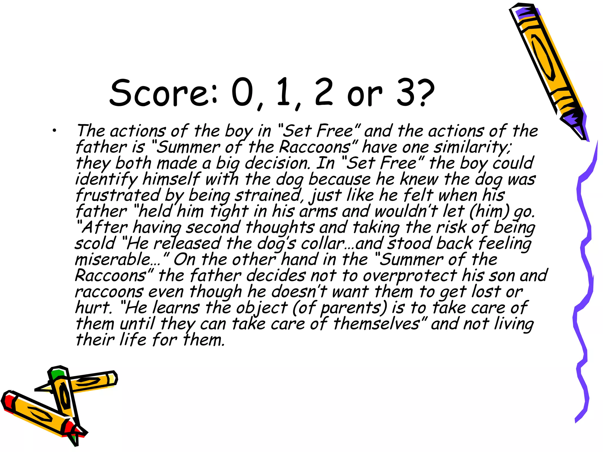 Score: 0, 1, 2 or 3? The actions of the boy in “Set Free” and the actions of the father is “Summer of the Raccoons” have one similarity; they both made a big decision. In “Set Free” the boy could identify himself with the dog because he knew the dog was frustrated by being strained, just like he felt when his father “held him tight in his arms and wouldn’t let (him) go. “After having second thoughts and taking the risk of being scold “He released the dog’s collar…and stood back feeling miserable…” On the other hand in the “Summer of the Raccoons” the father decides not to overprotect his son and raccoons even though he doesn’t want them to get lost or hurt. “He learns the object (of parents) is to take care of them until they can take care of themselves” and not living their life for them.  