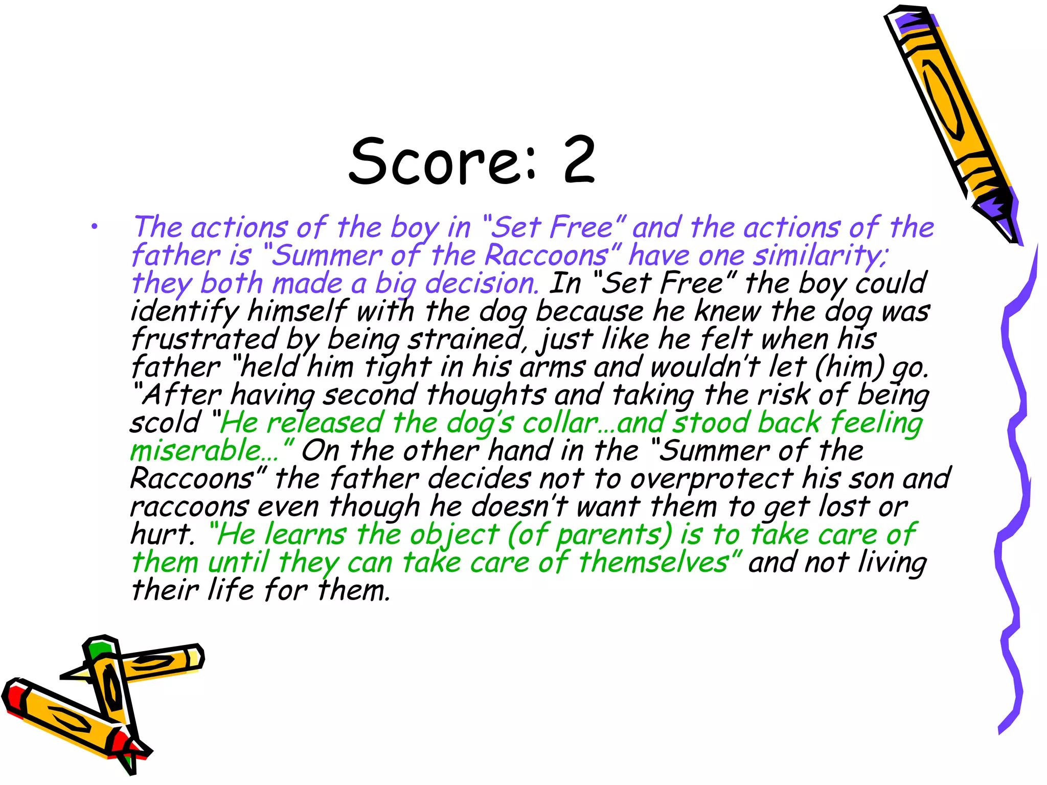 Score: 2 The actions of the boy in “Set Free” and the actions of the father is “Summer of the Raccoons” have one similarity; they both made a big decision.  In “Set Free” the boy could identify himself with the dog because he knew the dog was frustrated by being strained, just like he felt when his father “held him tight in his arms and wouldn’t let (him) go. “After having second thoughts and taking the risk of being scold “ He released the dog’s collar…and stood back feeling miserable…”  On the other hand in the “Summer of the Raccoons” the father decides not to overprotect his son and raccoons even though he doesn’t want them to get lost or hurt.  “He learns the object (of parents) is to take care of them until they can take care of themselves”  and not living their life for them.  