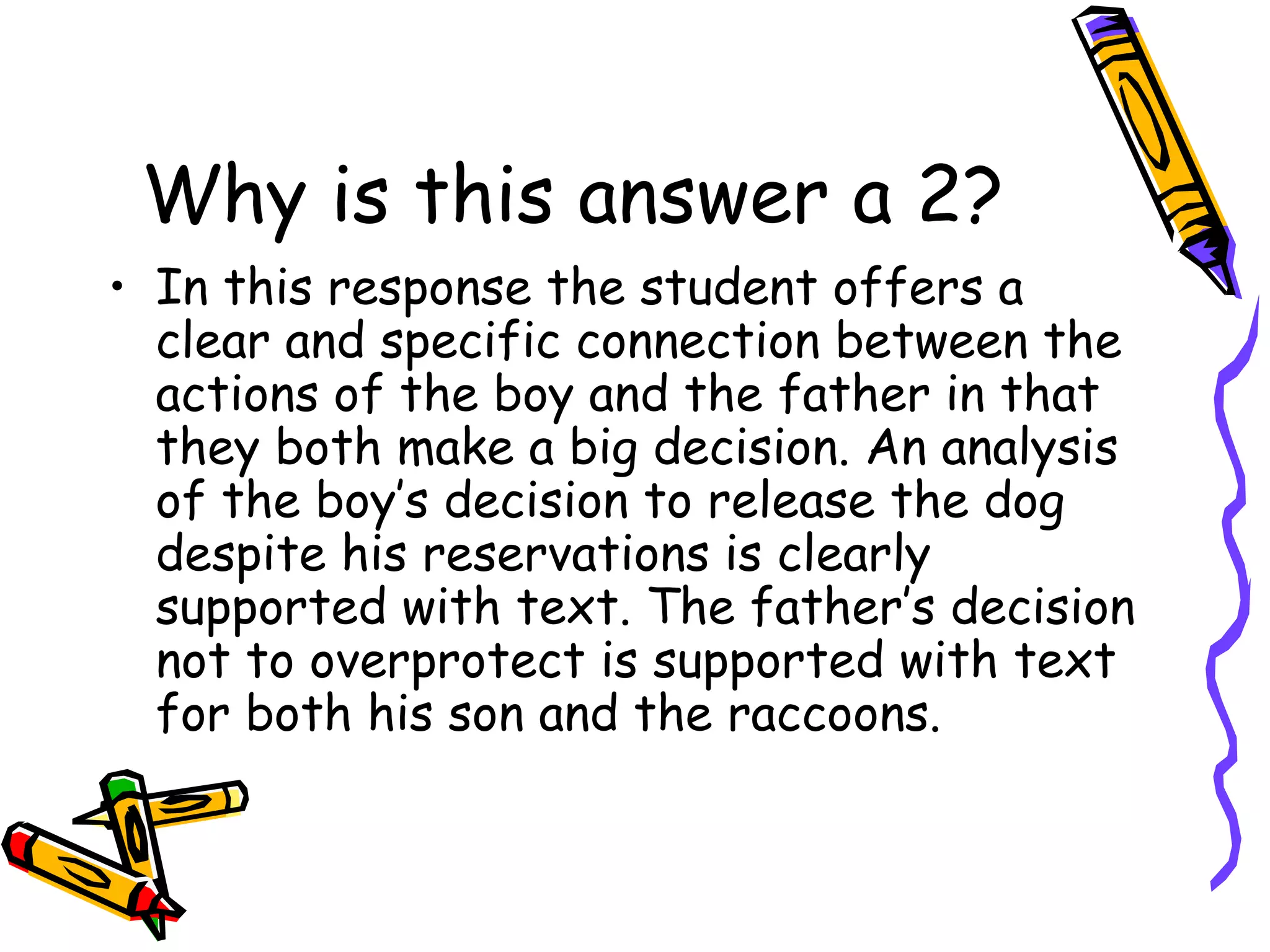 Why is this answer a 2? In this response the student offers a clear and specific connection between the actions of the boy and the father in that they both make a big decision. An analysis of the boy’s decision to release the dog despite his reservations is clearly supported with text. The father’s decision not to overprotect is supported with text for both his son and the raccoons. 