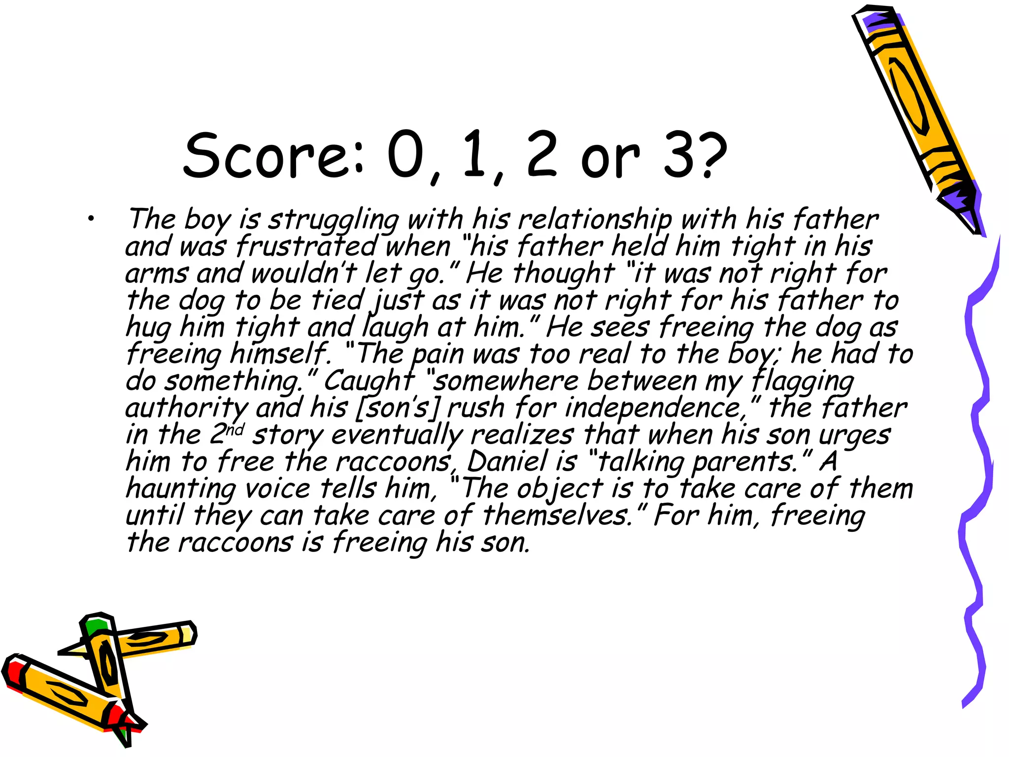 Score: 0, 1, 2 or 3? The boy is struggling with his relationship with his father and was frustrated when “his father held him tight in his arms and wouldn’t let go.” He thought “it was not right for the dog to be tied just as it was not right for his father to hug him tight and laugh at him.” He sees freeing the dog as freeing himself. “The pain was too real to the boy; he had to do something.” Caught “somewhere between my flagging authority and his [son’s] rush for independence,” the father in the 2 nd  story eventually realizes that when his son urges him to free the raccoons, Daniel is “talking parents.” A haunting voice tells him, “The object is to take care of them until they can take care of themselves.” For him, freeing the raccoons is freeing his son. 