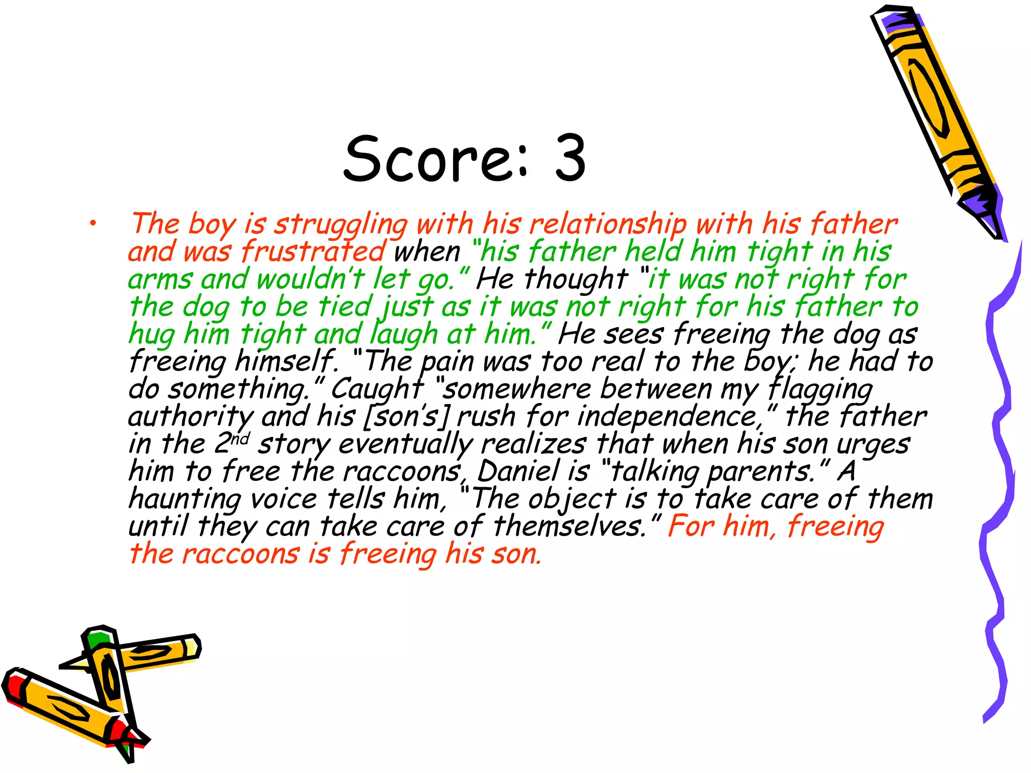 Score: 3 The boy is struggling with his relationship with his father and was frustrated  when  “his father held him tight in his arms and wouldn’t let go.”  He thought “ it was not right for the dog to be tied just as it was not right for his father to hug him tight and laugh at him.”  He sees freeing the dog as freeing himself. “The pain was too real to the boy; he had to do something.” Caught “somewhere between my flagging authority and his [son’s] rush for independence,” the father in the 2 nd  story eventually realizes that when his son urges him to free the raccoons, Daniel is “talking parents.” A haunting voice tells him, “The object is to take care of them until they can take care of themselves.”  For him, freeing the raccoons is freeing his son. 