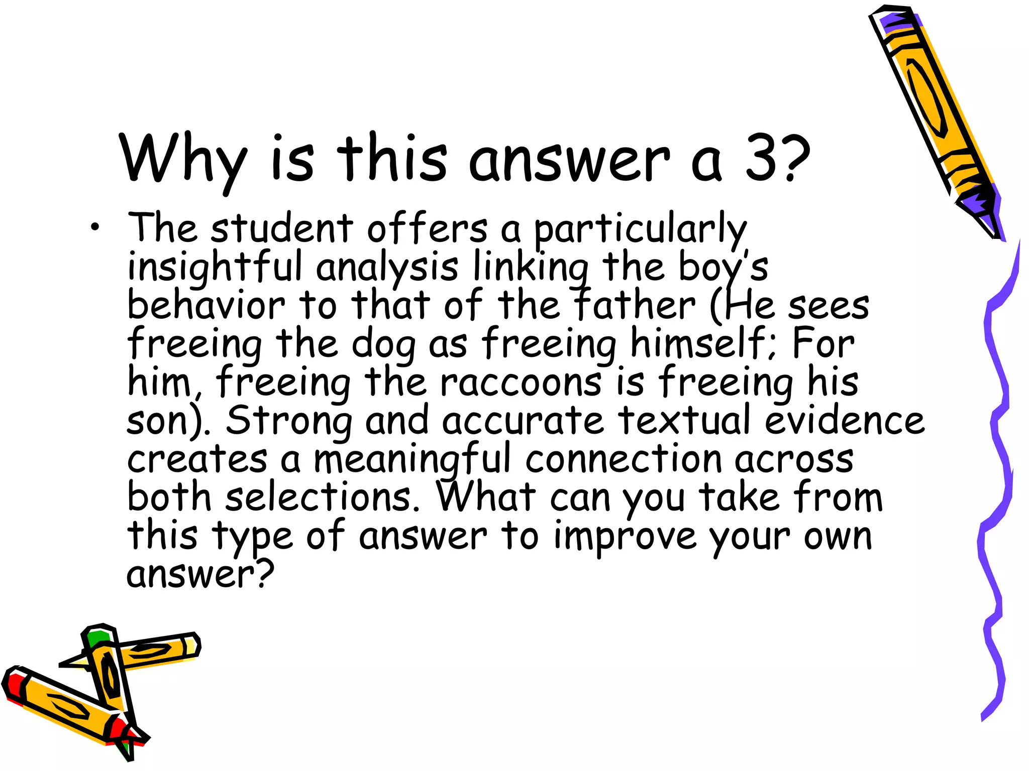 Why is this answer a 3? The student offers a particularly insightful analysis linking the boy’s behavior to that of the father (He sees freeing the dog as freeing himself; For him, freeing the raccoons is freeing his son). Strong and accurate textual evidence creates a meaningful connection across both selections. What can you take from this type of answer to improve your own answer?  
