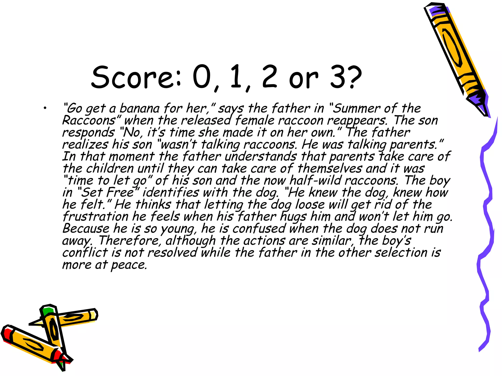 Score: 0, 1, 2 or 3? “ Go get a banana for her,” says the father in “Summer of the Raccoons” when the released female raccoon reappears. The son responds “No, it’s time she made it on her own.” The father realizes his son “wasn’t talking raccoons. He was talking parents.” In that moment the father understands that parents take care of the children until they can take care of themselves and it was “time to let go” of his son and the now half-wild raccoons. The boy in “Set Free” identifies with the dog. “He knew the dog, knew how he felt.” He thinks that letting the dog loose will get rid of the frustration he feels when his father hugs him and won’t let him go. Because he is so young, he is confused when the dog does not run away. Therefore, although the actions are similar, the boy’s conflict is not resolved while the father in the other selection is more at peace.  