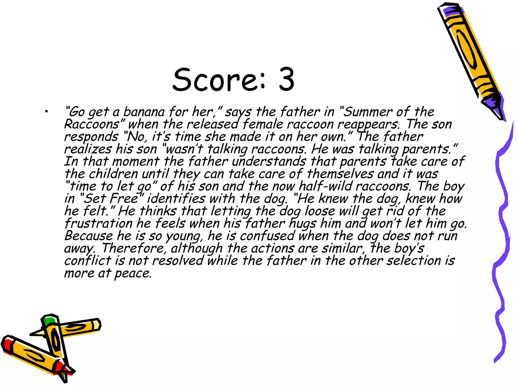 Score: 3 “ Go get a banana for her,” says the father in “Summer of the Raccoons” when the released female raccoon reappears. The son responds “No, it’s time she made it on her own.” The father realizes his son “wasn’t talking raccoons. He was talking parents.” In that moment the father understands that parents take care of the children until they can take care of themselves and it was “time to let go” of his son and the now half-wild raccoons. The boy in “Set Free” identifies with the dog. “He knew the dog, knew how he felt.” He thinks that letting the dog loose will get rid of the frustration he feels when his father hugs him and won’t let him go. Because he is so young, he is confused when the dog does not run away. Therefore, although the actions are similar, the boy’s conflict is not resolved while the father in the other selection is more at peace.  