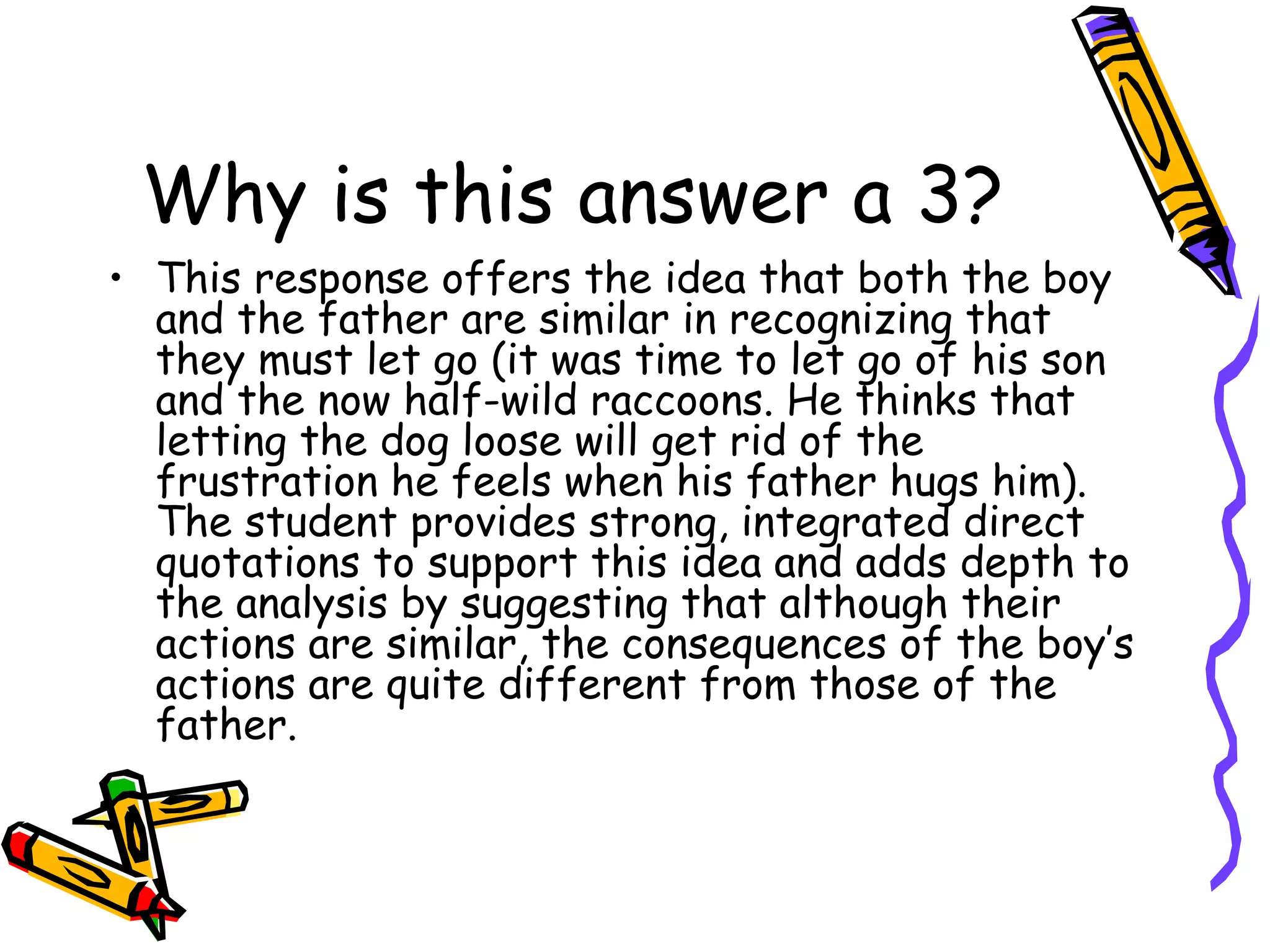 Why is this answer a 3? This response offers the idea that both the boy and the father are similar in recognizing that they must let go (it was time to let go of his son and the now half-wild raccoons. He thinks that letting the dog loose will get rid of the frustration he feels when his father hugs him). The student provides strong, integrated direct quotations to support this idea and adds depth to the analysis by suggesting that although their actions are similar, the consequences of the boy’s actions are quite different from those of the father. 