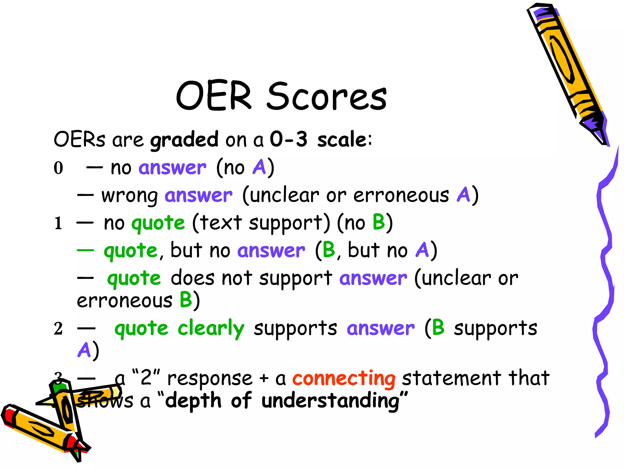 OER Scores OERs are  graded  on a  0-3 scale : 0   — no  answer  (no   A ) —  wrong  answer  (unclear or erroneous   A ) 1  —  no  quote  (text support) (no   B ) —  quote , but no  answer  ( B , but no   A ) —  quote  does not support  answer  (unclear or erroneous   B ) 2 —  quote clearly  supports   answer  ( B   supports  A ) 3 —  a “2” response + a  connecting  statement that shows a “ depth of understanding”   