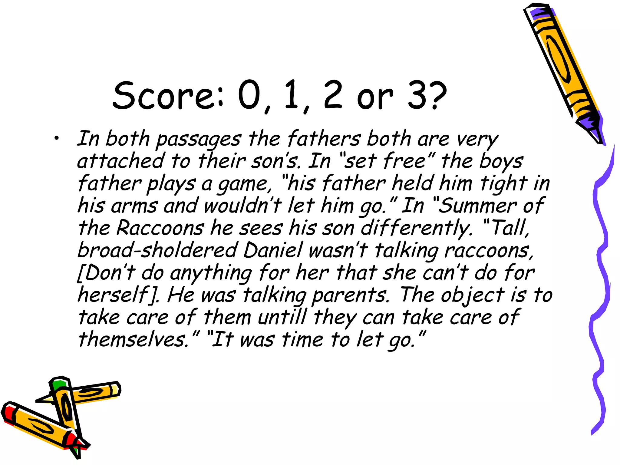 Score: 0, 1, 2 or 3? In both passages the fathers both are very attached to their son’s. In “set free” the boys father plays a game, “his father held him tight in his arms and wouldn’t let him go.” In “Summer of the Raccoons he sees his son differently. “Tall, broad-sholdered Daniel wasn’t talking raccoons, [Don’t do anything for her that she can’t do for herself]. He was talking parents. The object is to take care of them untill they can take care of themselves.” “It was time to let go.” 
