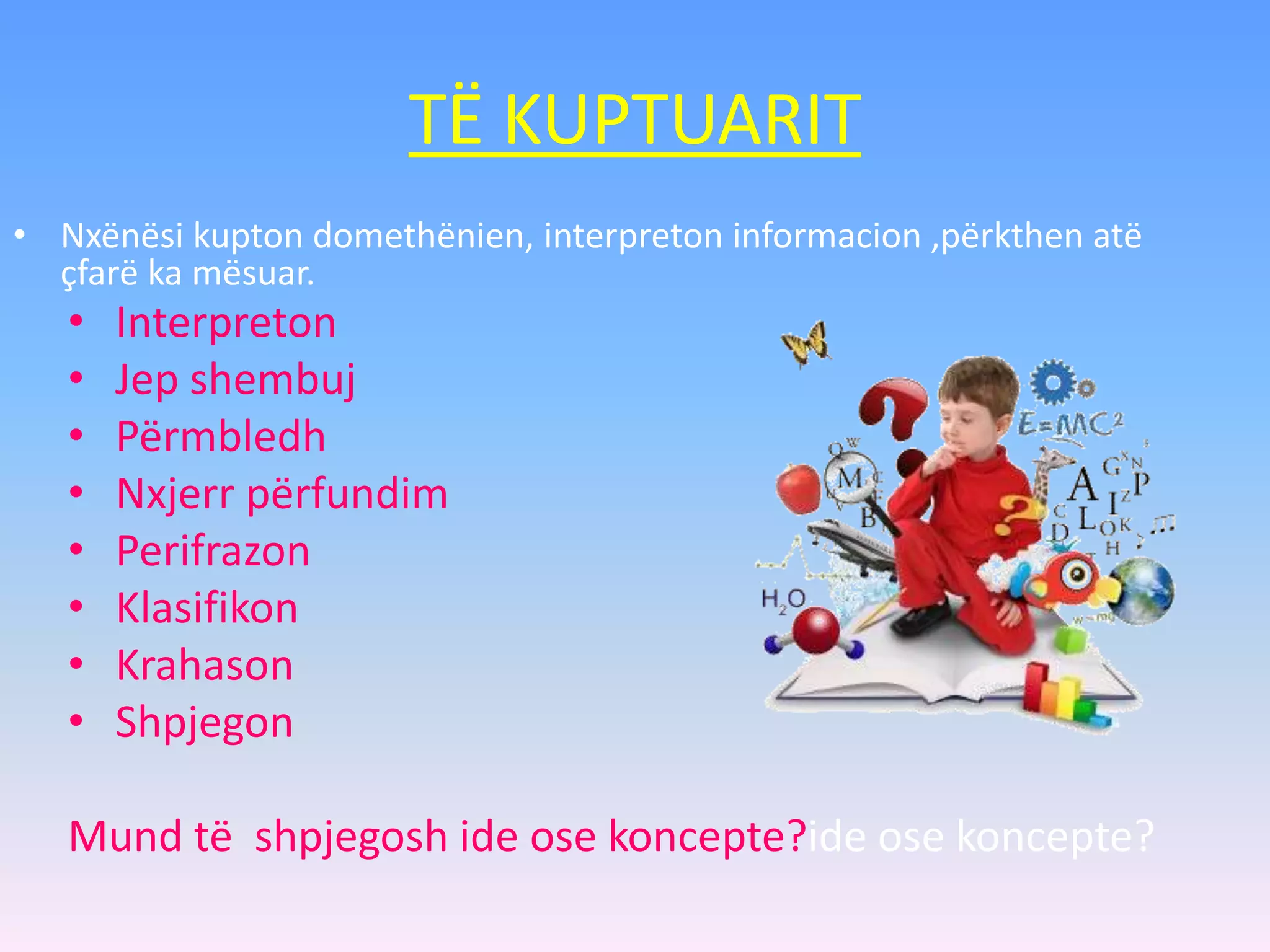 TË KUPTUARIT
• Interpreton
• Jep shembuj
• Përmbledh
• Nxjerr përfundim
• Perifrazon
• Klasifikon
• Krahason
• Shpjegon
Mund të shpjegosh ide ose koncepte?ide ose koncepte?
• Nxënësi kupton domethënien, interpreton informacion ,përkthen atë
çfarë ka mësuar.
 