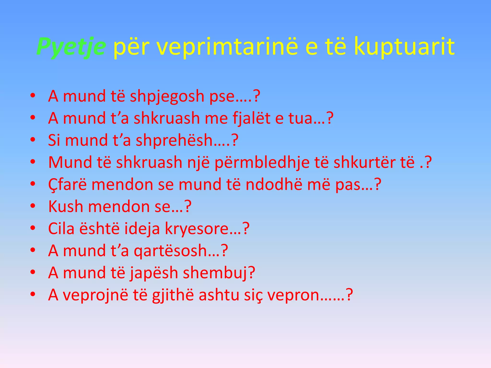Pyetje për veprimtarinë e të kuptuarit
• A mund të shpjegosh pse….?
• A mund t’a shkruash me fjalët e tua…?
• Si mund t’a shprehësh….?
• Mund të shkruash një përmbledhje të shkurtër të .?
• Çfarë mendon se mund të ndodhë më pas…?
• Kush mendon se…?
• Cila është ideja kryesore…?
• A mund t’a qartësosh…?
• A mund të japësh shembuj?
• A veprojnë të gjithë ashtu siç vepron……?
 