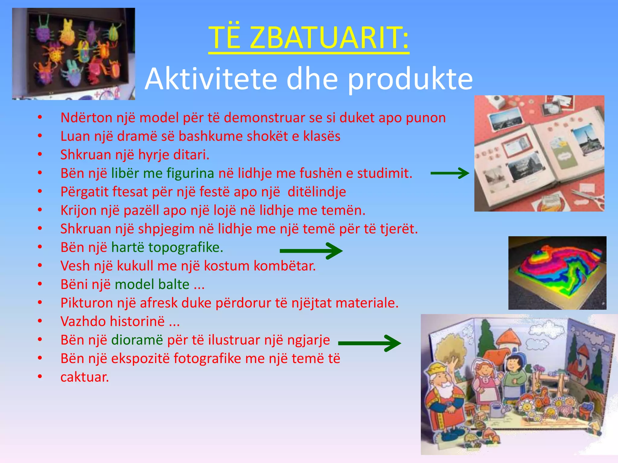 TË ZBATUARIT:
Aktivitete dhe produkte
• Ndërton një model për të demonstruar se si duket apo punon
• Luan një dramë së bashkume shokët e klasës
• Shkruan një hyrje ditari.
• Bën një libër me figurina në lidhje me fushën e studimit.
• Përgatit ftesat për një festë apo një ditëlindje
• Krijon një pazëll apo një lojë në lidhje me temën.
• Shkruan një shpjegim në lidhje me një temë për të tjerët.
• Bën një hartë topografike.
• Vesh një kukull me një kostum kombëtar.
• Bëni një model balte ...
• Pikturon një afresk duke përdorur të njëjtat materiale.
• Vazhdo historinë ...
• Bën një dioramë për të ilustruar një ngjarje
• Bën një ekspozitë fotografike me një temë të
• caktuar.
 