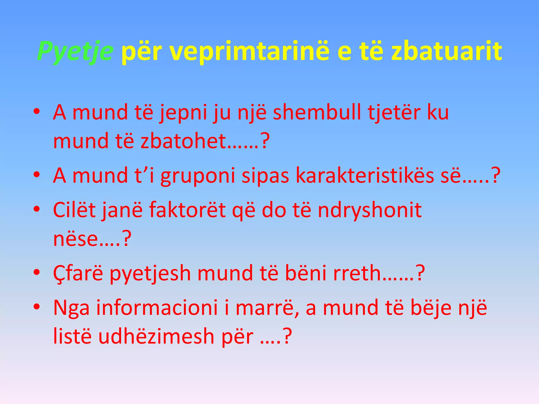 Pyetje për veprimtarinë e të zbatuarit
• A mund të jepni ju një shembull tjetër ku
mund të zbatohet……?
• A mund t’i gruponi sipas karakteristikës së…..?
• Cilët janë faktorët që do të ndryshonit
nëse….?
• Çfarë pyetjesh mund të bëni rreth……?
• Nga informacioni i marrë, a mund të bëje një
listë udhëzimesh për ….?
 