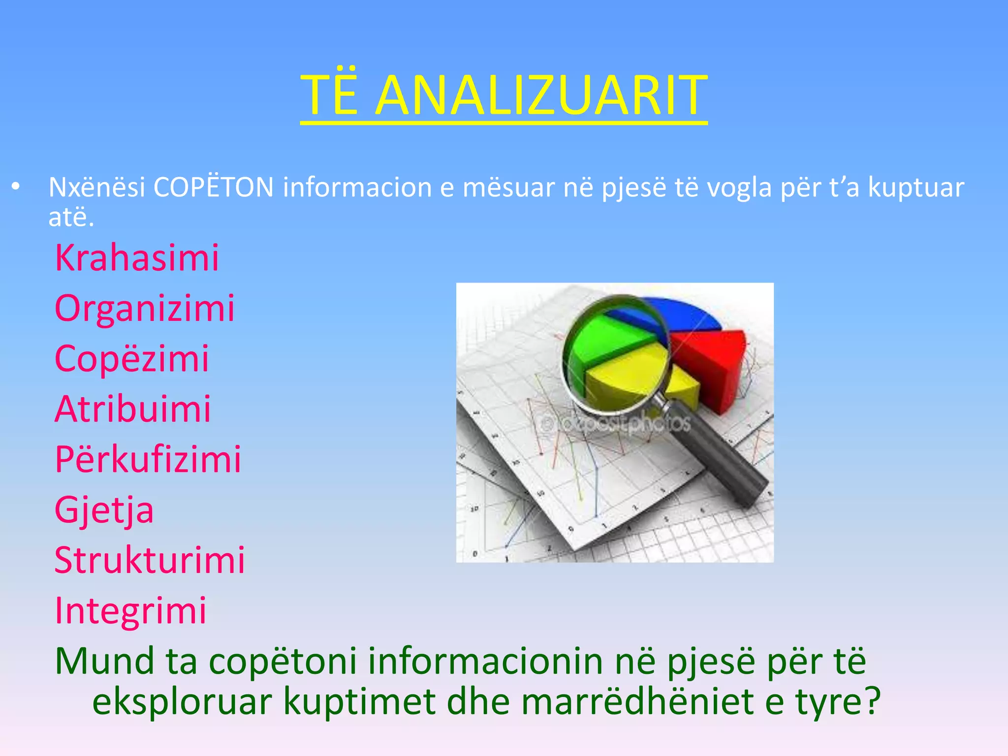 TË ANALIZUARIT
Krahasimi
Organizimi
Copëzimi
Atribuimi
Përkufizimi
Gjetja
Strukturimi
Integrimi
Mund ta copëtoni informacionin në pjesë për të
eksploruar kuptimet dhe marrëdhëniet e tyre?
• Nxënësi COPËTON informacion e mësuar në pjesë të vogla për t’a kuptuar
atë.
 