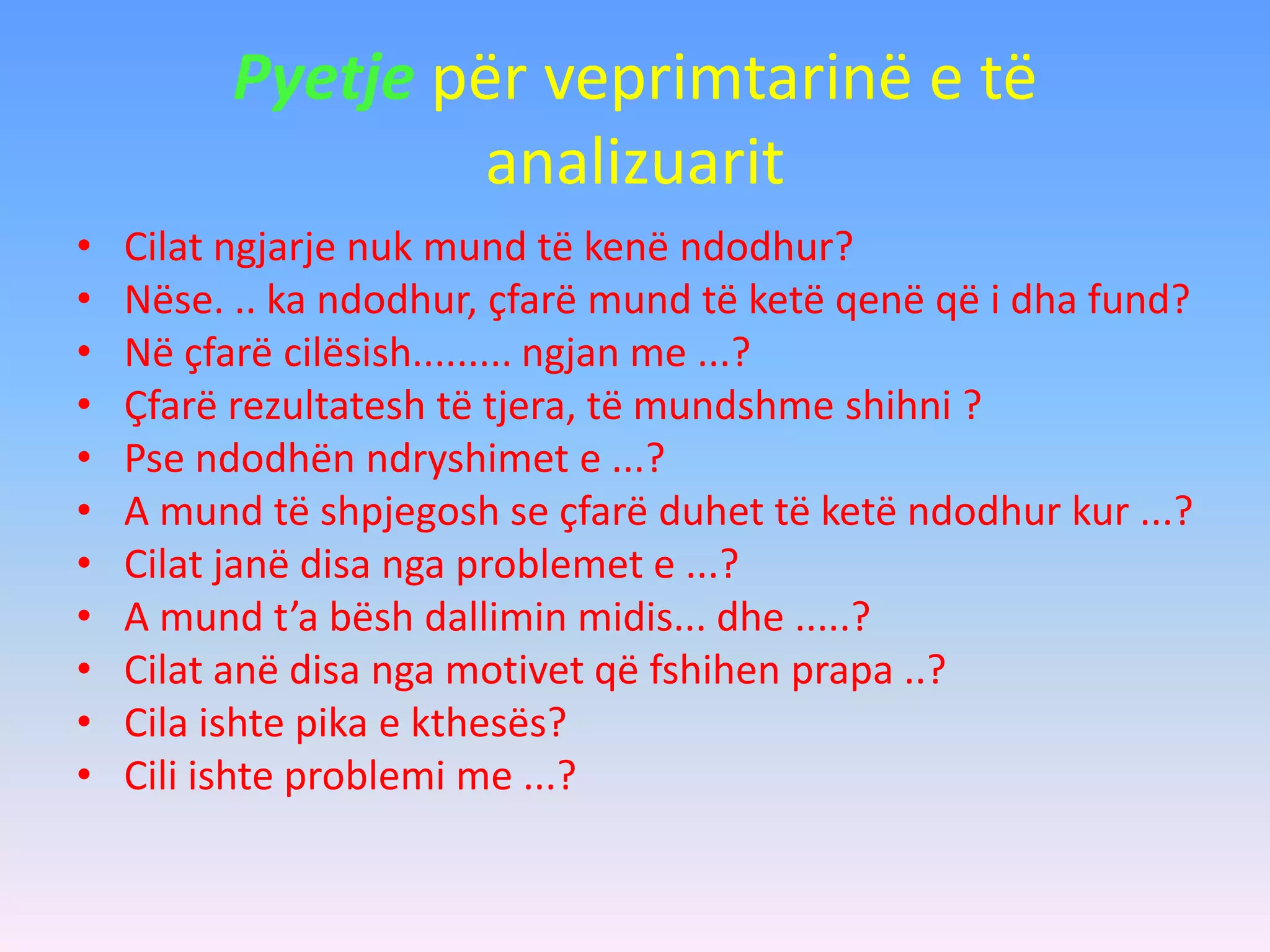 Pyetje për veprimtarinë e të
analizuarit
• Cilat ngjarje nuk mund të kenë ndodhur?
• Nëse. .. ka ndodhur, çfarë mund të ketë qenë që i dha fund?
• Në çfarë cilësish......... ngjan me ...?
• Çfarë rezultatesh të tjera, të mundshme shihni ?
• Pse ndodhën ndryshimet e ...?
• A mund të shpjegosh se çfarë duhet të ketë ndodhur kur ...?
• Cilat janë disa nga problemet e ...?
• A mund t’a bësh dallimin midis... dhe .....?
• Cilat anë disa nga motivet që fshihen prapa ..?
• Cila ishte pika e kthesës?
• Cili ishte problemi me ...?
 