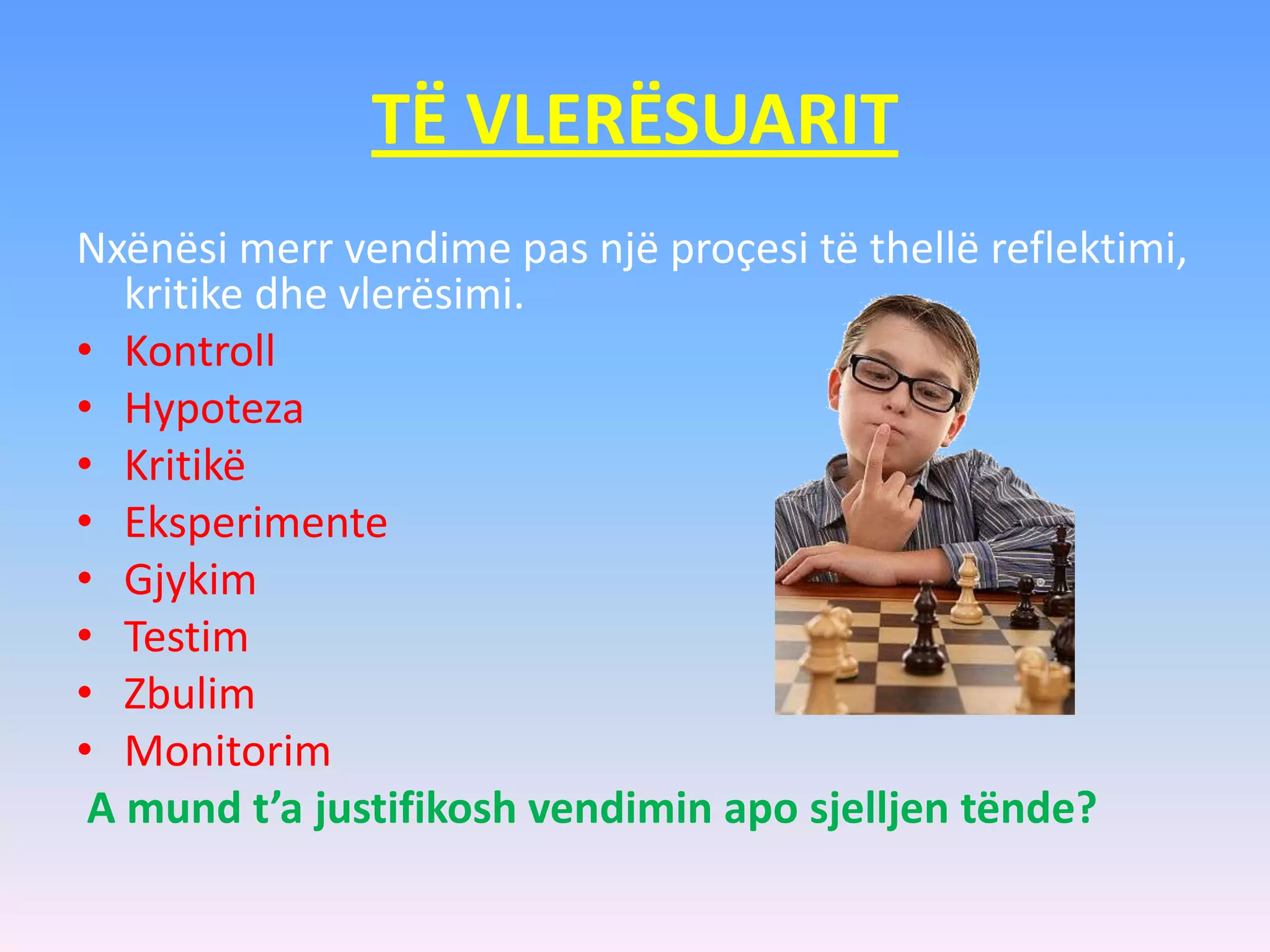 TË VLERËSUARIT
Nxënësi merr vendime pas një proçesi të thellë reflektimi,
kritike dhe vlerësimi.
• Kontroll
• Hypoteza
• Kritikë
• Eksperimente
• Gjykim
• Testim
• Zbulim
• Monitorim
A mund t’a justifikosh vendimin apo sjelljen tënde?
 