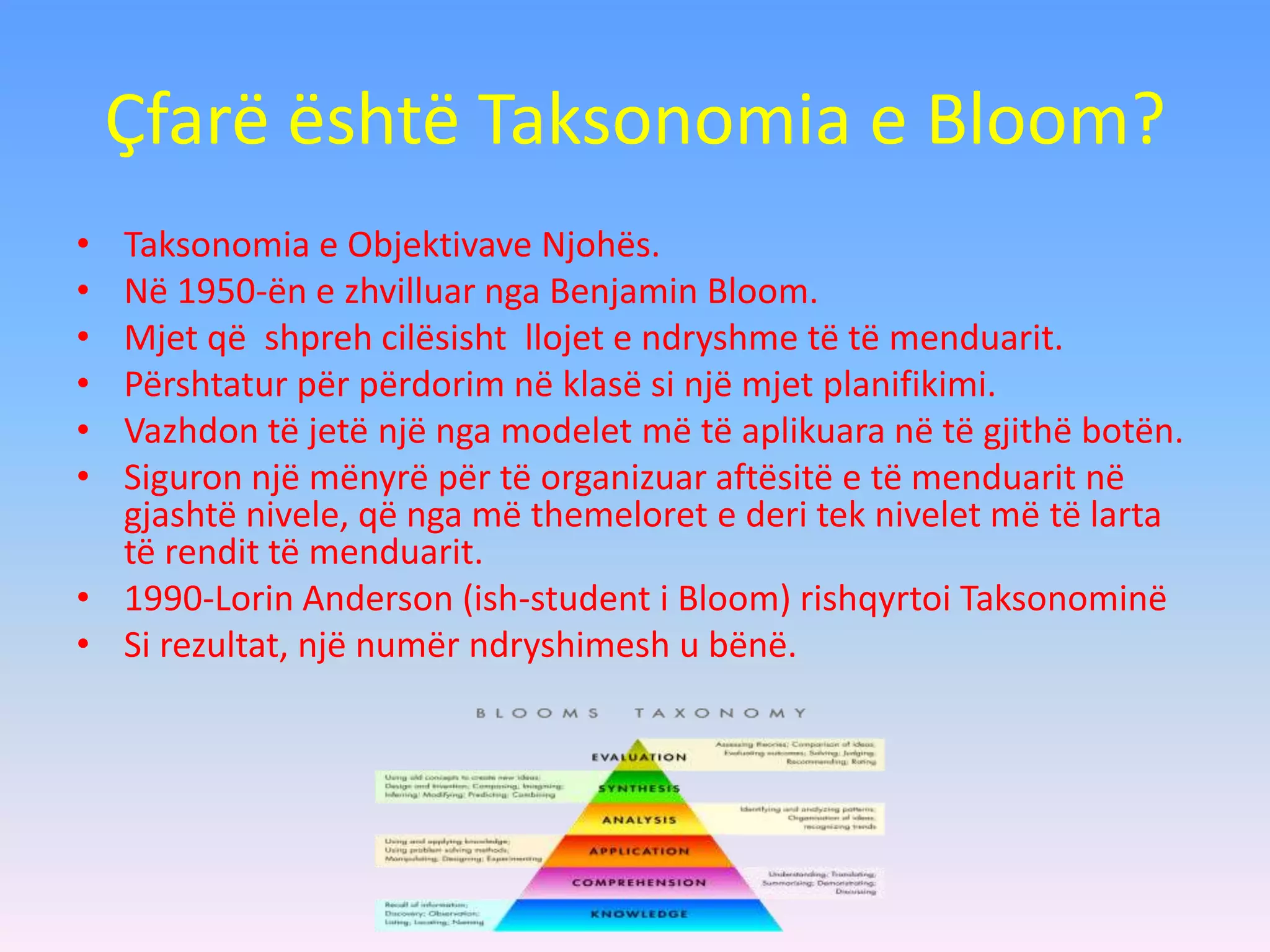 Çfarë është Taksonomia e Bloom?
• Taksonomia e Objektivave Njohës.
• Në 1950-ën e zhvilluar nga Benjamin Bloom.
• Mjet që shpreh cilësisht llojet e ndryshme të të menduarit.
• Përshtatur për përdorim në klasë si një mjet planifikimi.
• Vazhdon të jetë një nga modelet më të aplikuara në të gjithë botën.
• Siguron një mënyrë për të organizuar aftësitë e të menduarit në
gjashtë nivele, që nga më themeloret e deri tek nivelet më të larta
të rendit të menduarit.
• 1990-Lorin Anderson (ish-student i Bloom) rishqyrtoi Taksonominë
• Si rezultat, një numër ndryshimesh u bënë.
 