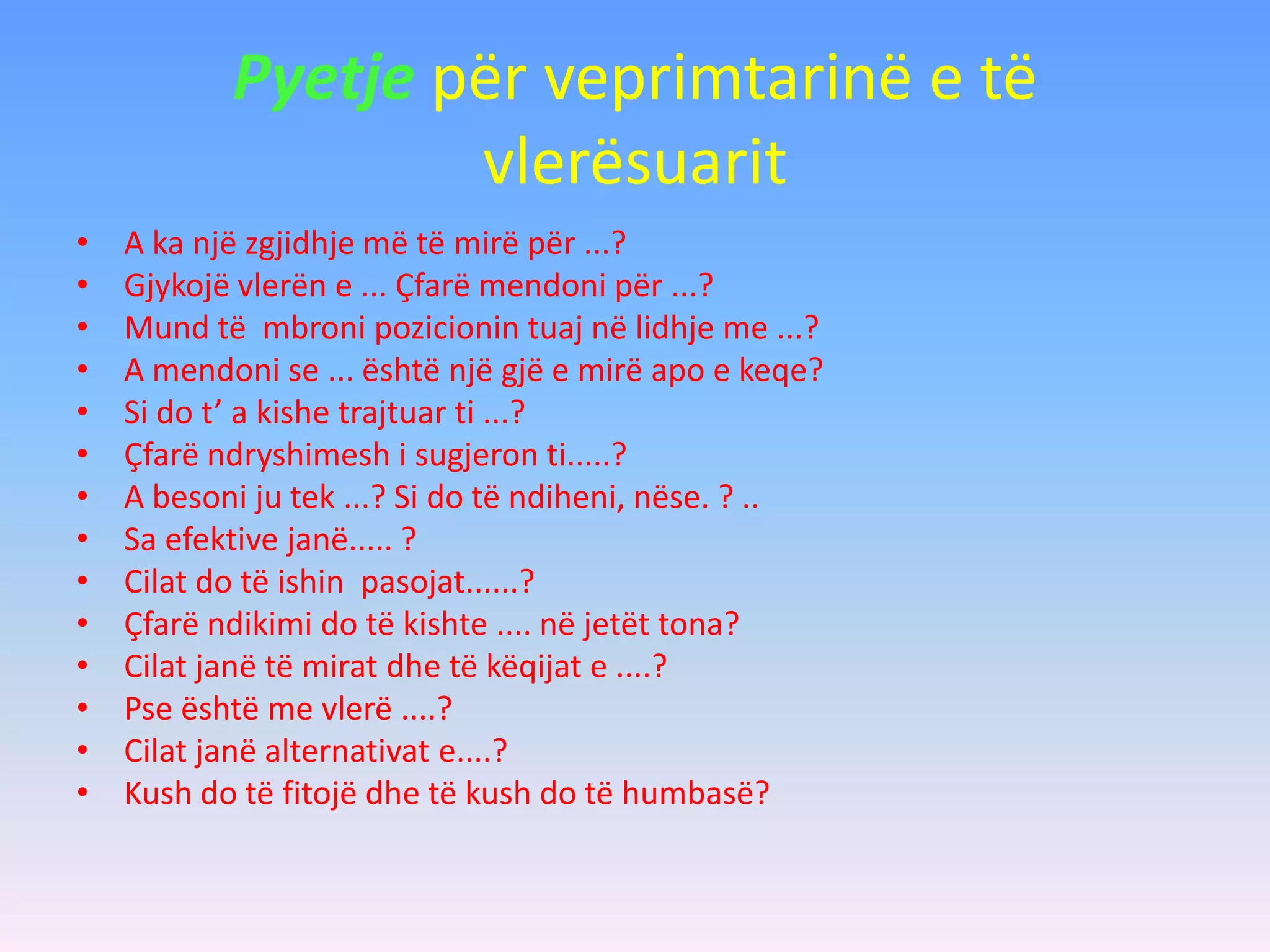 Pyetje për veprimtarinë e të
vlerësuarit
• A ka një zgjidhje më të mirë për ...?
• Gjykojë vlerën e ... Çfarë mendoni për ...?
• Mund të mbroni pozicionin tuaj në lidhje me ...?
• A mendoni se ... është një gjë e mirë apo e keqe?
• Si do t’ a kishe trajtuar ti ...?
• Çfarë ndryshimesh i sugjeron ti.....?
• A besoni ju tek ...? Si do të ndiheni, nëse. ? ..
• Sa efektive janë..... ?
• Cilat do të ishin pasojat......?
• Çfarë ndikimi do të kishte .... në jetët tona?
• Cilat janë të mirat dhe të këqijat e ....?
• Pse është me vlerë ....?
• Cilat janë alternativat e....?
• Kush do të fitojë dhe të kush do të humbasë?
 
