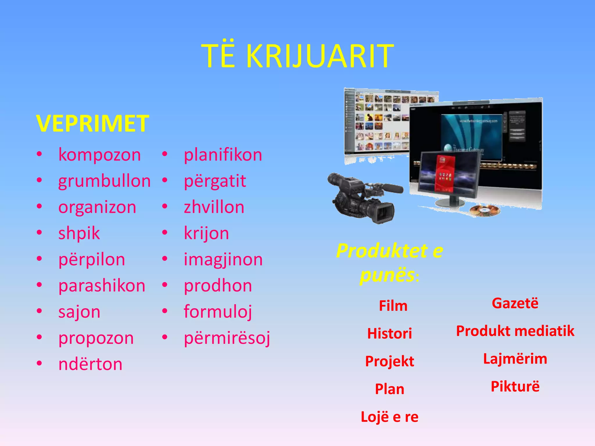 TË KRIJUARIT
VEPRIMET
• kompozon
• grumbullon
• organizon
• shpik
• përpilon
• parashikon
• sajon
• propozon
• ndërton
• planifikon
• përgatit
• zhvillon
• krijon
• imagjinon
• prodhon
• formuloj
• përmirësoj
Produktet e
punës:
Film
Histori
Projekt
Plan
Lojë e re
Gazetë
Produkt mediatik
Lajmërim
Pikturë
 