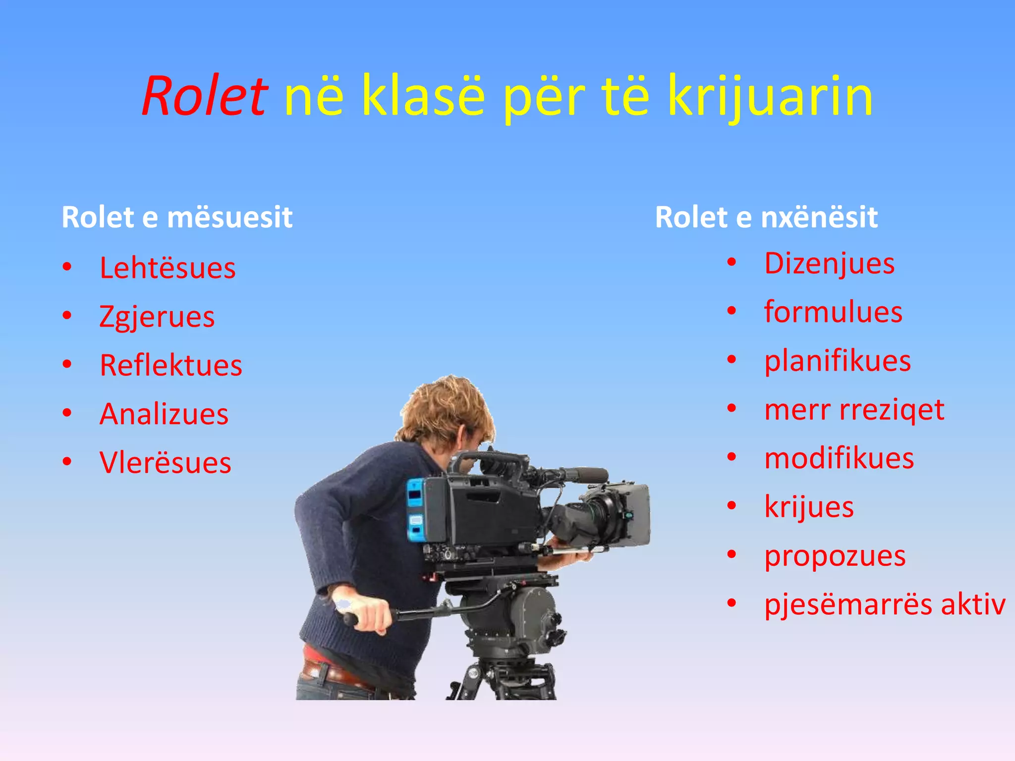 Rolet në klasë për të krijuarin
Rolet e mësuesit
• Lehtësues
• Zgjerues
• Reflektues
• Analizues
• Vlerësues
Rolet e nxënësit
• Dizenjues
• formulues
• planifikues
• merr rreziqet
• modifikues
• krijues
• propozues
• pjesëmarrës aktiv
 